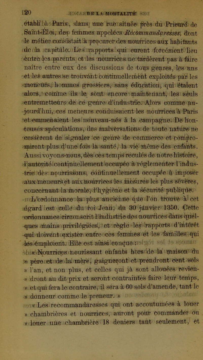 120 :*Lr)VU.'ADWXA-- Mmt'rA.LIT!? >.'d établi l à Saris, dans f une bue [située ffrès du Prieuré de Sain&Mo»L'des> femmes appelées Rècùmmandaresses\ dont ' >le métier. imnisMaât [à procurer des nourrices aux habitants dénia capitale'.!iL'es ^apports!qui eurent forcément lieu •èntre^esi parents et des nmirrices ne tardèrent pas à Mire naître entre eux des discussions de tous genres, les uns '.et les autres ise trouvant continuellement exploités par les meilleurs, hommes grossiers, sans éducation, qui étaient alors, comme ils le sont encore maintenant, les sèuls entremetteurs de ce genre-d’industrie. Alors comme au- jourd’hui, ces meneurs conduisaient les nourrices à Paris et emmenaient les nouveau-nés à la campagne. De hon- teuses spéculations > des malversations de toute nature ne - cessèrent de signaler ce genre de commerce et compro- -mirent plus d’mm fois la santé* la vie même des enfants. Aussi voyons-nous, dès ces temps reculés de notre histoire, •l’autorité ! continuellement occupée à réglementer l’indus- trie dësv nourrissons', continuellement occupée à imposer vaux meneurs et aiUx nohrrices les mesures les plus sévères, concernant la morale, l’hygiène et la Sécurité publique. - mIir’brdounanoe la plus amciehne que l’on trouve à cet légard est [celle du roi Jeahy du 30 janvier 1350. Cette ' ordcmnaiiee circonscrit- l’industrie dos nourrices dans Quel- ques .mains privilégiées', et‘ 'règle des» rapports d’iiitérêt qrui doivent t exister entre cos femmes ét les familles qui ’ les/émploieiit. Elle»est ainsi couçueui''i L’ - mjs1 ôbi« 'Niourriciesinourissant enfants horsdde la maison du ». père netcde lai »mère j gaigmerontet prendront cent sels » l’an, et non plus, et celles qui jà sont allouées revien- » dront au dit prix et seront contraintes faire leur temps, » et qui fera le contraire, il sera à 60 sols d’amende, tant le » donneur comme le preneur. » « Les recommandaresses qui ont accoutumées à louer » chambrières et nourrices, auront pour commander ou » louer une chambrière 18 deniers tant seulement, et