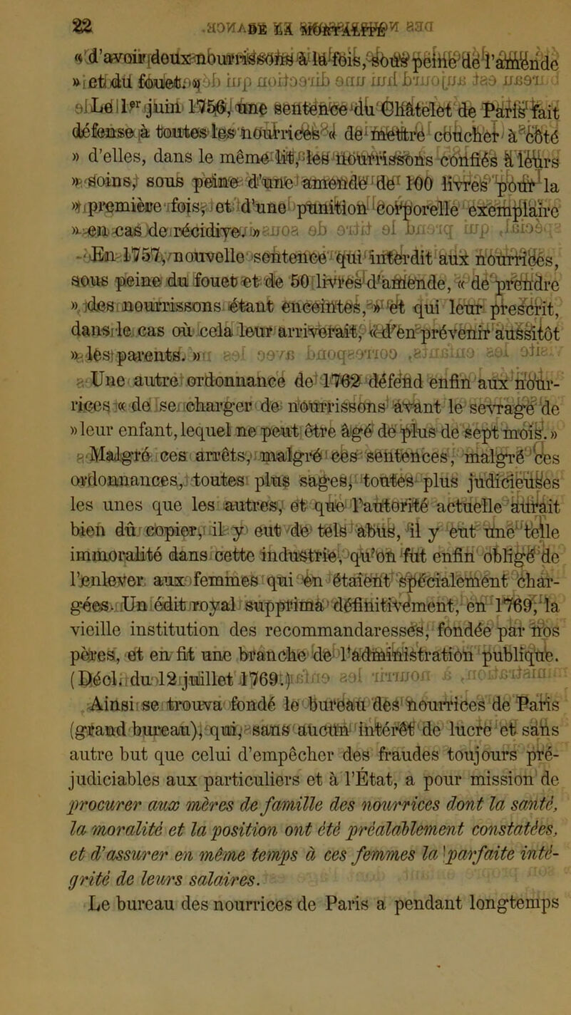 « d’avoirideüxmbmofisstfhs ûfiute,;^bûs1péihMë^’Mtëhde ttietixiü féuieitu»4joI) iup noiiooiib ocru indhni.q/j.i: iao imou oIIiéllFijuiil ^fë%it défemm^ aëiîffièièIcëècfc’èii à^Ôté » d’elles, dans le meme lit, les nourrissons confiés à léurs * soins,! sous peinte d’une amendé; ttër 100 îîvres’ ^^la »t, première foisvet d’une punition corporelle exemplaire >«a^#æéMe.iis6d^^ ob oudid ol bnoiq iup Jnio -'ten/S^THouvelle^^'seàteneé^^tfi^n^'dit aui ffiStëSés, sous peine du fouet et de 50 livres1 d'aniénde, « de prendre » ides nourrissons étant enceintes,^%t qui leur prescrit, dans; le cas où cela leur arriverait, ((d'en prévenir aussitôt >kièsipaa“ânfcd. » ,\[ oevn bnoqeoTioo .ainjfino aol ofie Une autre ordonnancé de 1762 défend enfin aux nour- rices « de se charger de nourrissons avant le sevragéde «leur enfant,lequel ne peut être âgé de plus de sept mois'. » h Malgré ces arrêts, malgré Cés sentences, malgré ces ordonnances, toutes plus sages, toutes plus judicieuses les unes que les autres, et que l’autorité actuelle alitait bien dû copier^ il y eut de tels abus, fil y eut Une4‘telle immoralité dans cette industrie, qrn’on fut enfin obligé de l’jenlever aux femmes qui en étaient spécialement char- gées. Un édit royal supprima définitivement, en 1769, la vieille institution des recommandaresséS, fondée par nos pères, et en fit une branche de l’administration publique. (^oUlduolâijiH&llet'âPôttfidno aol imnon é ^noitnitanm Ainsi se trouva fondé le bureau des1 nourrices de Paris (grand bureau), qui,'- sans aucun intérêt' de lucre et sans autre but que celui d’empêcher des fraudes toujours pré- judiciables aux particuliers et à l’Etat, a pour mission de procurer aux mères de famille des nourrices dont la santé, la moralité et la position ont été préalablement constatées, et d'assurer en même temps à ces femmes la [parfaite inté- grité de leurs salaires. Le bureau des nourrices de Paris a pendant longtemps