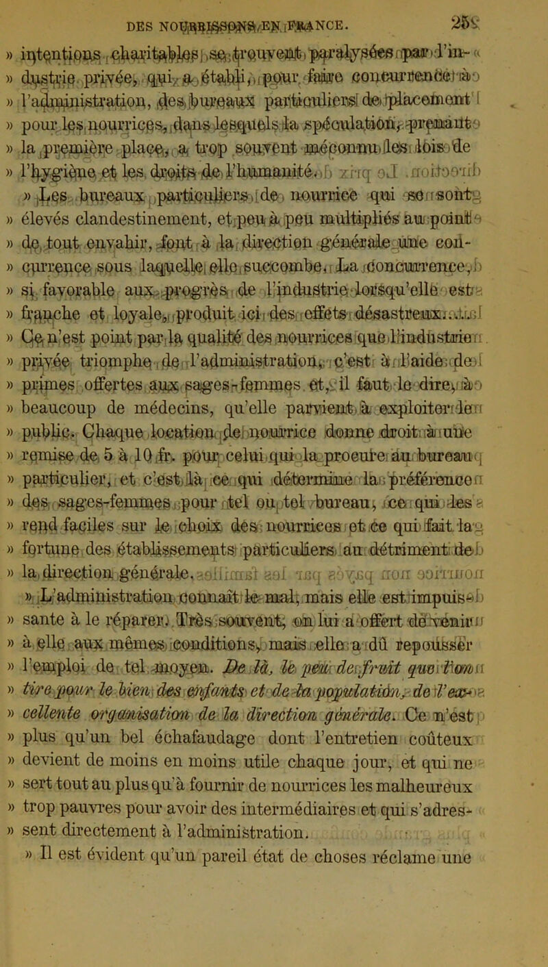 DES N01M$9p^E#jïft4NCE. 251' » iqtqntjpns , charitable| , sç^r cuvent, paralysées r fpaund’io- « » dpstrie privée, qui/ a, établi /> ! pour ■ faire .coneurrentierrào » 1 administration, des.jbureaux partiüulierst de, iplacomont i » pour les, nourrie^ dans lesquels la spéculation, prenant » lapi^mière place,,, a tiiop souvent méconnu» Iles i lois »de » l'hygiène et les droits de, l’humanité. i zrrq oJ .rroi.toeïif> » jbes bureaux particuliers , : de, nourrice qui se ns ont-; » élevés clandestinement, etpenù peu multipliés au point ■ » dç, tout envahir, ffpjffirà rt^rjâi'Ve^tiQU généraleqüMe eod- » cprrence sous laquelle, elle, succombe, t La jconcurrencey i> » si favorable aux progrès de l’industrie lorsqu’elle est » frpuche et loyale,,, produit ici ides, effets désastreux... Lu ;i » Qç? n’est point par du qualité des nourrices que<l/industrie, » privée triomphe , de l'administration, c’est àqrbaider,< des! » primes offertes aux sages-femmes, et, il faut le direytà ) » beaucoup de médecins, qu’elle parvient, à exploiter? de h » public. Chaque locationifle: nourrice donne droit: imune » remise de 5 à lQ,fr> pour celui qui la procure au bureau, j » particulier, et c’est,ilà iee qui détermine dàepréférence^ » dqs sages-femmes pour.tel ou tel bureau, ce qui -les> » rend faciles sur le choix des nourrices et ce qui fait la j » fortune des établissements’ particuliers au détriment de b » la,fHi'CCtioUigénérale, ^oiüméi aol mq aoynq non ooiriirorr » L’administration connaît le mal, mais elle est impuis^i-» » santé à le réparer.» Très souvent; un lui à‘offert dèveninu » à elle aux mêmes conditions* mais elle: a dû repousser » l’emploi de tel -moyen. De là, le peu: devfruit gwniéwbn » tire pour le bien des enfants et de la pojoulaii&A, de rV&ay>*. » cellente organisation de la direction générale. Ce n’est » plus qu’un bel échafaudage dont l’entretien coûteux » devient de moins en moins utile chaque jour, et qui ne » sert tout au plus qu'à fournir de nourrices les malheureux » trop pauvres pour avoir des intermédiaires et qui s’adres- » sent directement à T administration. » Il est évident qu’un pareil état de choses réclame une