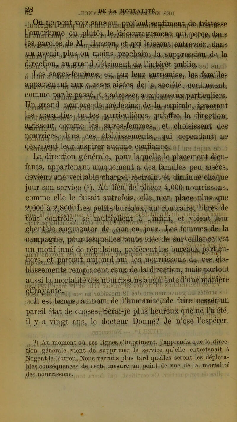 $$ .3071/ PF M aaa fe, N^&sse frîMteffif .m-Moyiw^.-w, mm* <fen® entrevoir ,r,d$ûs è ikêb£ê&fàph&ÈM^ $Éfa§ài JflMS 1^4«$&ee WmWl*nt\ ûtâw dej la, société, çontiwe*it, comme ^jb^aux particuliers. iMl!^ Wlfffi do mçdeqips do-la.Pétale,,,i^^ant r^rtiq\iUor;es. qu.’offic la direction, a^ssep cppyne les ^ages-femincs., et (flioispe^ des (pIiii^fe^piqptsta,M^ui cependant ne teîm1^ lm inspirer aucune confiance. La direction, générale, pour laquelle le placement d’en- fants, appartenant uniquement à des familles peu aisées, devient1 une 'véritable ■ charge, restreint et diminue chaque jour son service (4). Àu lieu dé placer 4,000 nourrissons, comme elle le faisait autrefois, elle n’en place plus que jçhentçlc augmenter de jour en jour. Los femmes de-, la 'Campagne1, poup lesquelles1 toute idée:de- surveillance est blissementairemplacent ceux, de la. direction, mais partout aussi la mortalité des nourrissons augmente d’une manipre ir-wrçrr'--a:V.. 'T !'. cM I, uit ne ldi SI aoO tnomomfviio'ç id* Bèlferfce - üoJl est .temps, au, nom de Inhumanité y-de faire cesser un pareil état dp choses. Serai-je plus heureux que ne l’a'été, il y a vingt ans, le docteur Dompp? Je n’ose l’espérer. p) Au moment où ces lignes.s'impriment, j’appypnds.que la. direc- tion générale vient de supprimer le service, qu’elle entretenait a Nogent-le-Rotrou. Nous verrons plus tard quelles seront les déplora- bles conséquences de cette mesure au point de vue de la mortalité des nourrissons.