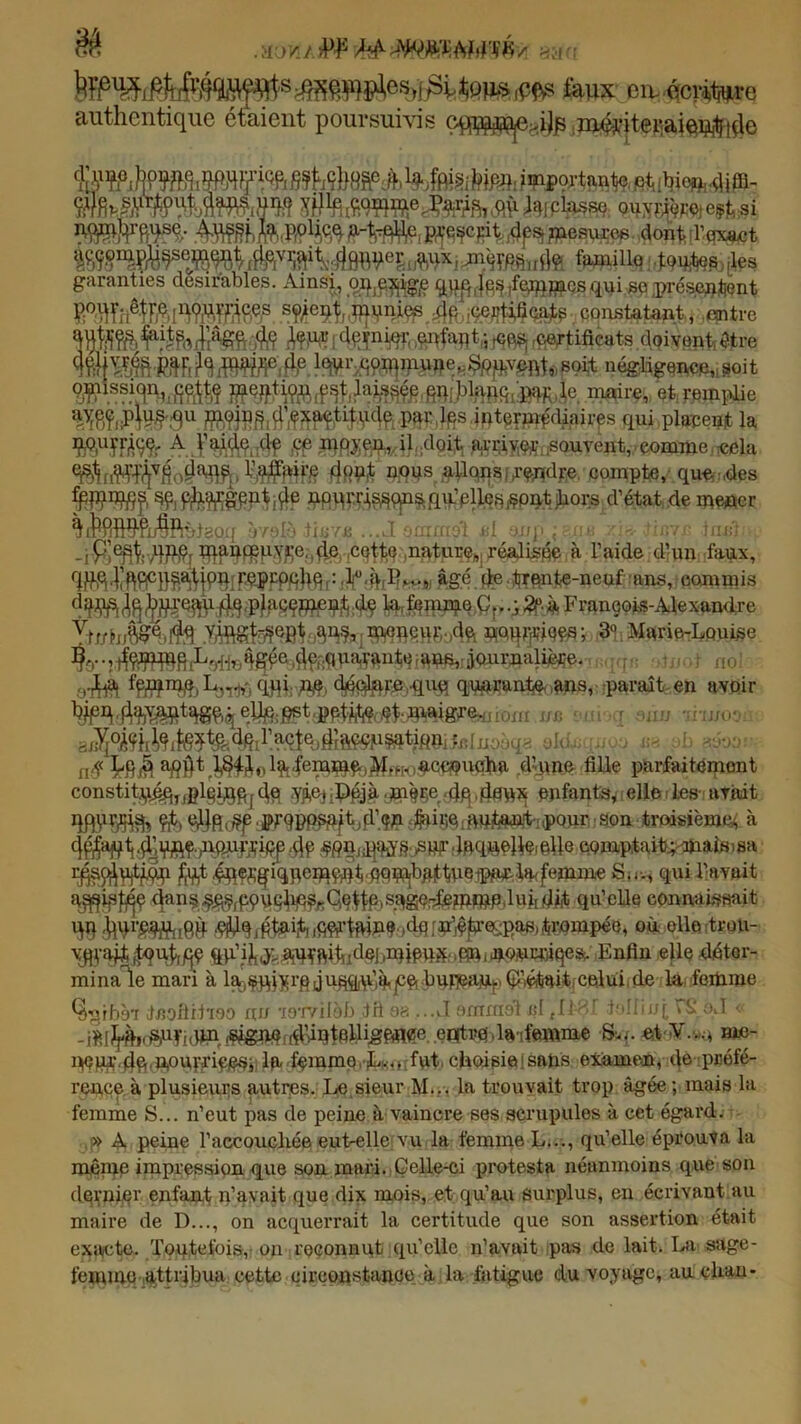 . jkma jPF mw.msm -am >§$£¥lî^csd^Ê ^QJJS iPfts taux eimécr-hjiire authentique étaient poursuivis iippo^ta.n^e. É^W^teiBI Ji?S ÆWNft® SW telplasse ouyrçmej eçjb. si ÎÉÎF6B- Hfàfe p^cjnt 4pSj mesurer dont l'exact :Rvora^^e^^^r^e,v^i^j|£^^eij1J^ij.Xi,jiior(;s .fie famille toutes les garanties désirables. Ainsi, o.i^e.$ig£ qpp^ifemmcsfiui se .présentent fWTOWBSÿ: srtf#.,li; certificats constatant, entre M]j|ÎS&JîR ; 4pïnW'( dnfai)t.-s f<}pS[ rfieftifleats doivent,êjtre lq\U‘ commune. .Souvent, soit négligée*** 8oit maire, et remplie Îï8îiri#3u •Wte^diairps qui placent la WîFÂÇÇr£lÉii (loit arriver souvent, comme, cela . Wftffif dW# WW* .^tlqnsifnndre compte, que,:,des Pfiqrri^^^qu’plle.s^pntiliors d’état de mener *$iî^fifi9fju§flnl8o:i rmlo tiuYii ....I owiii'.i't i;[ -mp ,  -iPtàWtfHfy >4®)-!c^onfttPï?i.: réalisme. à l’aide d’un fanx, âgé de trente-neuf ans, commis Franeois-Alexamire XdJJtx®fe.Mè^^8&^q^B§a6o4ft nourrices; 3° Marie-Louise 0-M %#mfo qqi; M> q^ai^Ooms, -paraît,en avoir ®* ',!t 1 «** riwoa Vo^ii MJlfe teir acte * tlîaçpp^tiqm fn [ a ^ {l$ Lq$ apj}t t8^ol^'teW^iMfH<)ac«?ucha d’yme fille parfaitement constitj^jjglg^q(fo enfants* elle les- avait S ^iftc^aP^PP^tjA’.W^BQfMfe^iiPQJlîîjapn troisième à .ÿ]vftç.;ionflfipp 4f SÆgnEjMSoSBF tl&qjàelifc elle comptait^maim sa r^sp^^i ^t^qç^iqpemçnt'pqi^b^tPeipia^lipfemme S.r-, qui l’avait a^istpç dan^^^pnnlip^Cnttempge-içmmPilukdit qu’eUe connaissait W&FS8ÎM8& #9tftete trompée, où ello tron- v^-ajt^ut,/^ n<WE«qes, Enfin elle déter- mina le mari à l^nui^rq ju^i’,^jce(.buneanpÇ'1iéi<iait,celui de la femme %jrb97 înofiitioo nu -lor/ilob fri 98 ...J ommot cl ,11 HT ioliini , S oJ «■ -iW^dSWicW1, îSigMf^tBWigftlWÇ®. «HtMl.la-ifamme Srq. et-V.-n rne- iù femme L... fut, choisie ! sans examen, de préfé- rence, à plusieurs autres. Le sieur M.. . la trouvait trop âgée ; mais la femme S... n’eut pas de peine à vaincre ses scrupules à cet égard. » A peine l’accouchée eut-elle vu la femme L..., qu’elle éprouva la mêinc impression que son mari. Celle-ci protesta néanmoins que son dernier enfant n’avait que dix mois, et qu’au surplus, en écrivant nu maire de D..., on acquerrait la certitude que son assertion était exacte. Toutefois, on reconnut qu’elle n’avait pas de lait. La sage- femme attribua cette circonstancié, à la fatigue du voyage, auchan-