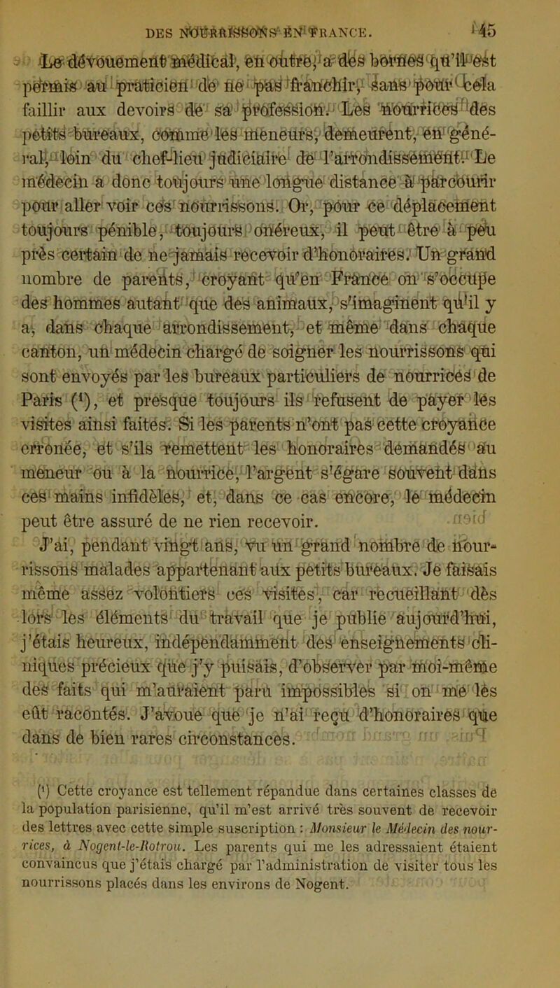 DES SîPŸRANCE. *45 - dévouement médical; én outre p a-des bmme^tpi’ilF'ètët pefrmis au praticien de1 ne p&s 'franchir, éaûS'pOtmUcèla faillir aux devoirs de sa profession. Les nourriOeS ' 'des pêti:ts bureaux, comme/les meneurs, demeurent, en géné- rât, loin du chef-dieu judiciaire de F arrondissement1.11 Le médecin a donc toujours1 une longue distance à1 parcourir pour aller voir ces nourrissons. Or, pour ce déplacement toujours pénible, toujours onéreux, il peut être à peu près certain de ne jamais recevoir d’honoraires. Un grand nombre de parents, croyant qu:’en France on s’occupe des hommes autant que des animaux, s’imaginent qû’il y a, dans chaque arrondissement, et même dans chaque canton, un médecin chargé de soigner les nourrissons qui sont envoyés par les bureaux particuliers de nourrices de Paris (*), et presque toujours ils refusent de payer les visites ainsi faites. Si les parents n’ont pas cette croyance erronée, et s’ils remettent les honoraires demandés aU meneur ou à la nourrice, l’argent s’égare souvent'dans ces mains infidèles, et, dans ce cas encore, le médecin peut être assuré de ne rien recevoir. J’ai, pendant vingt ans, vu un grand nombre de nour- rissons malades appartenant aux petits bureaux. Je faisais même assez volontiers ces visites , car recueillant dès lors les éléments du travail que je publie aujourd’hui, j’étais heureux, indépendamment des enseignements cli- niques précieux que j’y puisais, d’observer par moi-même des faits qui m’auraient paru impossibles si on me lès eût racontés. J’avoue que je n’ai reçu d’honoraires que dans de bien rares circonstances. (') Cette croyance est tellement répandue dans certaines classes de la population parisienne, qu’il m’est arrivé très souvent de recevoir des lettres avec cette simple suscription : Monsieur le Médecin des nour- rices, à Nogent-le-Rotrou. Les parents qui me les adressaient étaient convaincus que j’étais chargé par l’administration de visiter tous les nourrissons placés dans les environs de Nogent.