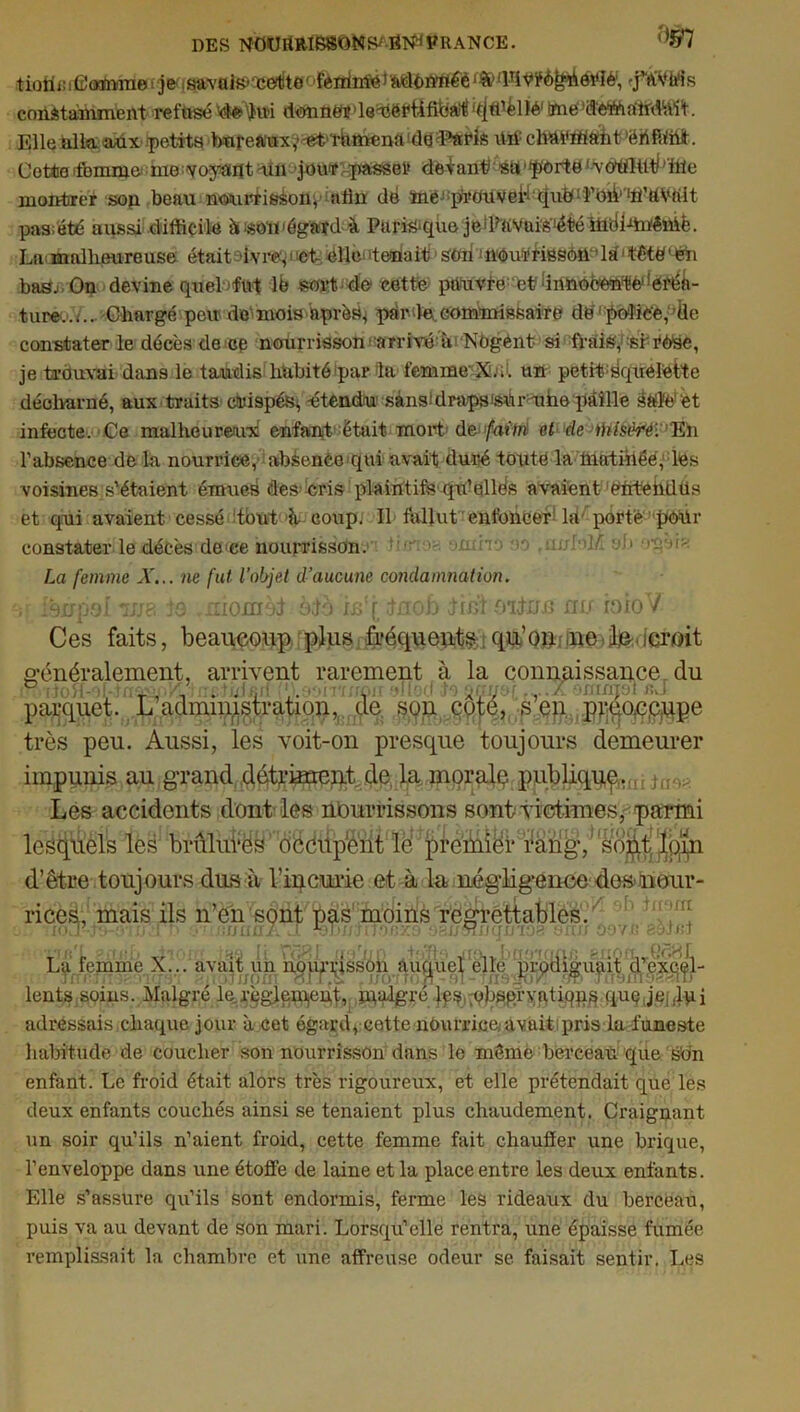 DES N OU IlRISSOM S/ if RANCE. 9§7 tiotieifiomme je savais*'cetito' fenrimé> adon'rtéè(lTiVÿè^ôî'îé', •j’éA'ti'is constamment refusé Sdtetytti dmnétdQ'éëfüfiba^'tjffièllé1 mefféttamMt. Elle alla aux (petits bnreà'uxv-^t’thmena da^Patis itrf cltoMttîrhtfiflfc. Cetteifbmme nio 'voyant un jour passer delant su portétfvdtiHflb’ffle montrer sop beau nourrisson afljï dé ïnëj:p!i,OUVei,i qub! î’Oik^tfttVtilt pas;été aussi difficile à «nm égard à Parmqùe jetFaVüis'étéiüélffii'êffiè. Lu. malheureuse étaitaivrep et éHeteoait sou ; nou¥riBsOU''la1 tété(éh bas. On devine quel fut lb sort de cette pàuvre et ‘innocente •créa- ture..;.. Chargé peu do-mois apràb^ pér‘H commissaire dé1 policé,’ile constater le décès de ce nourrisson■ arriva hi Nogént si frais,1 si rèée, je trouvai dans le taudisdiubité par la femme X.h. un petitsquélèite déclvarné, aux traits canapés^ -étendu sànsidrapsmiumhe paille &tfé!‘èt infecte. Ce malheureux enfant était- mort de>/ufw et de ihïsêréi En l’absence de la nourrice, absence qui avait duré toute la inatiiiëé, les voisines s’étaient émues des cris plaintifs qffiellés avaient entehdüs et qui avaient cessé tout A coup. Il fallut enfoncer ht porté pour constater le décès de ce nourrisson. ■ -.ndri *>a .iwhlL yf» ‘inaia La femme A'... ne fut l’objet d’aucune condamnation. ;> isirpol *uja 19 monièl èlo ie'[ Inob Irbi O'iluij nu ioio V Ces faits, beaucoup plus fréquent^:qu’o»;>jl&.icroit très peu. Aussi, les voit-on presque toujours demeurer impunis au grand détriment de, la morale publique.. Les accidents dont les nourrissons sont victimes, parmi lcsqiièls les bruliiVës' déciipènt le premier i%ng,'Wo^Jp^n d’être toujours dus à l’incurie et à la négligence de»nour- rices, mais ils n’en sont pas moins regrettables. lents adressais chaque jour à cet égard, cette nourrice, avait pris la funeste habitude de coucher son nourrisson dans le même berceau que s'on enfant. Le froid était alors très rigoureux, et elle prétendait que les deux enfants couchés ainsi se tenaient plus chaudement. Craignant un soir qu’ils n’aient froid, cette femme fait chauffer une brique, l’enveloppe dans une étoffe de laine et la place entre les deux enfants. Elle s’assure qu’ils sont endormis, ferme les rideaux du berceau, puis va au devant de son mari. Lorsqu’elle rentra, une épaisse fumée remplissait la chambre et une affreuse odeur se faisait sentir. Les