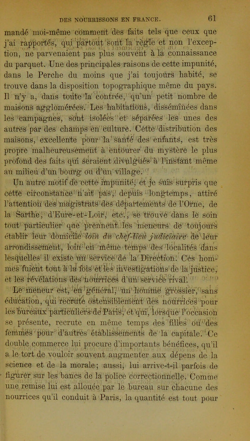 mandé moi-même comment des faits tels que ceux que i’ai rapportés, qui p'artôut'soiit la 'règle et non l’excep- tion, ne parvenaient pas plus souvent a la connaissance du parquet. Une des principales raisons de cette impunité, dans le Perche du moins que j’ai toujours habité, se trouve dans la disposition topographique même du pays. Il n’y a, dans toiite la contrée, qu’un petit nombre de maisons agglomérées. Les habitations, disséminées dans les campagnes, sont isolées11 et séparées les unes des autres par des champs en Oui tuf e. Cétté distribution des maisons, excellente pour la'Santé des enfants, est très propre malheureusement à entourer du mystère le plus profond des faits qui seraient divulgués à Tiiistànt même au milieu d’un bourg ou d’un village. Un autre motif de cettè impunité; et je suis surpris que cette circonstance n’ait pas,’ depuis longtemps, attiré l'attention des magistrats des' départements' de l’Orne, de la Sarthe, d’Eure-et-Loir, etc., se trouvé dans lè soin tout'particulier que prennent leS meneurs de toujours établir leur dômic'îie 2ôBi dit 'chèf-W&il juiïfàiài$& dfc'léur arrondissement, loin en même temps des localités dans lesquelles il existé un Service dé la Direction! Cés hom- mes fuient tout à lsi fois èt'lés1 investigations de la justice, et leS révélations dès hOurricéS d’üiV'sêrviéb rival1. Le meneur est, è^^^éïïé^L'nn’-hômhië gVôssieiy sans se présente, recrute en même temps des filles ou‘‘des femmes pour d’autres établissements de la capitale. Ce double commerce lui procure d’importants bénéfices, qu’il a le tort de vouloir souvent augmenter aux dépens de la science et de la morale; aussi, lui arrive-t-il parfois de figurer sur les bancs de la police correctionnelle. Comme une remise lui est allouée par le bureau sur chacune des nourrices qu'il conduit à Paris, la quantité est tout pour