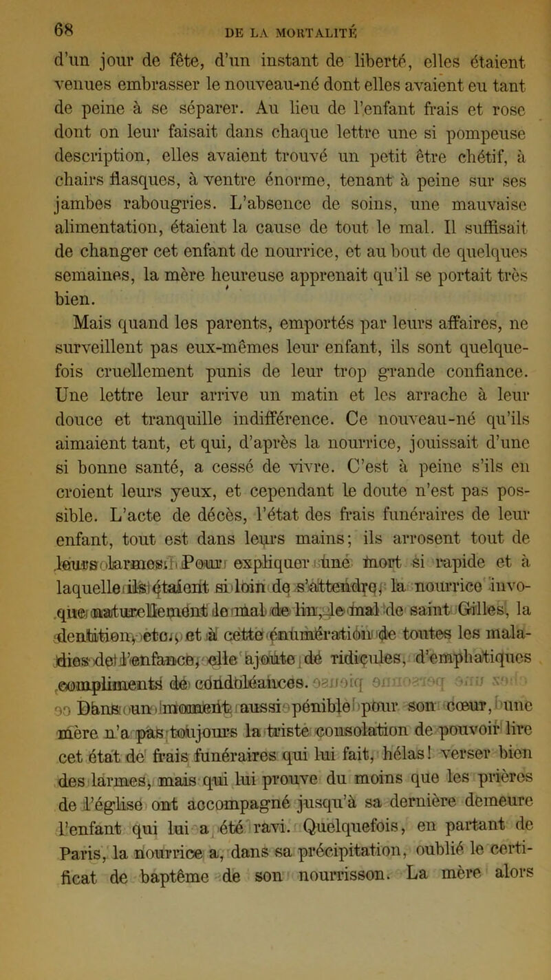 d’un jour de fête, d’un instant de liberté, elles étaient venues embrasser le nouveau-né dont elles avaient eu tant de peine à se séparer. Au lieu de l’enfant frais et rose dont on leur faisait dans chaque lettre une si pompeuse description, elles avaient trouvé un petit être chétif, à chairs flasques, à ventre énorme, tenant à peine sur ses jambes rabougries. L’absence de soins, une mauvaise alimentation, étaient la cause de tout le mal. Il suffisait de changer cet enfant de nourrice, et au bout de quelques semaines, la mère heureuse apprenait qu’il se portait très bien. Mais quand les parents, emportés par leurs affaires, ne surveillent pas eux-mêmes leur enfant, ils sont quelque- fois cruellement punis de leur trop grande confiance. Une lettre leur arrive un matin et les arrache à leur douce et tranquille indifférence. Ce nouveau-né qu’ils aimaient tant, et qui, d’après la nourrice, jouissait d’une si bonne santé, a cessé de vivre. C’est à peine s’ils en croient leurs yeux, et cependant le doute n’est pas pos- sible. L’acte de décès, l’état des frais funéraires de leur enfant, tout est dans leurs mains; ils arrosent tout de .leursotarmos; t i Pour i expliquer fine mort si rapide et à. laquelle iflsi étaient si'loin de s'attendre, la nourrice invo- que, (naturellement de anaLde lin, lemal de saint Gilles, la sdenfcLtienqjetoq et à! cette énùmératiônnqle toutes les mala- dies detLenfauce, elle ajoute de ridicules, d’emphatiques ©ompliinents de'cdridbléaiices. OBJioiq om v:;» %'*•' 90 DànBi < »un. ^moment: ; aussi pénible1 pour son cœur, une mère n’a pas toujours la triste consolation de pouvoir lire cet état de frais funéraires qui lui fait, hélas ! verser bien des larmes, mais qui lui prouve du moins que les prières de l’églisë ont accompagné jusqu’à sa dernière demeure l’enfant qui lui a été ravi. Quelquefois, en partant de Paris, la nourrice a, dans sa précipitation, oublié le certi- ficat de baptême de son nourrisson. La mère alors