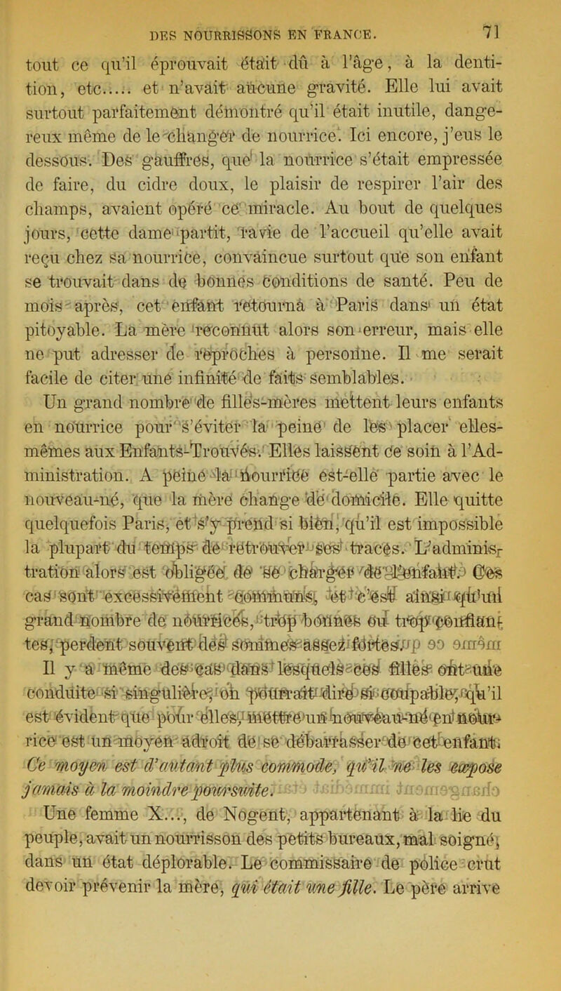 tout ce qu’il éprouvait était clû à l’âgé, à la denti- tion, etc et n’avait aucune gravité. Elle lui avait surtout parfaitement démontré qu’il était inutile, dange- reux même de le changer de nourrice'. Ici encore, j’eus le dessous. Des gauffres, que' la nourrice s’était empressée de faire, du cidre doux, le plaisir de respirer l’air des champs, avaient opéré ce miracle. Au bout de quelques jours, cette dame partit, ravie de l’accueil qu’elle avait reçu chez sa nourrice, convaincue surtout que son enfant se trouvait dans de bonnes Conditions de santé. Peu de mois  après, cet enfant retourna à Paris dans1 un état pitoyable. La mère reconnut alors son‘erreur, mais elle ne put adresser de reproches à persoilne. Il me serait facile de citer une infinité dé faits1 semblables. Un grand nombre de filles-mères mettent leurs enfants en nourrice pour'S’éviter la peine de les placer elles- mêmes aux Enfants-TrouVés; Elles laissent Ce soiii à l’Ad- ministration. A peiné la Nourrice est-elle partie avec le nouveau-né, que la mère change ‘de1 domicile. Elle quitte quelquefois Paris, et S’y prend si bien, qu’il est impossible la plupart du tempsde retrouver jibCs-tracés. L;adminisr tration alors est Obligée’ de Uè chargerUië'glgmfaAî# Gtefe cas sont excessiYéftleht Commun^, PU c’es^ ain'lâ-^iduii grand nombre de néiirric&sgtrbp bOUnèfe oii trop!,£eirfhüif tes, perdent s ou véfit?hê$ Shnafiie^â^fe^ fdùtéSUp oo omonr Il y a même des^eà&Ataùs lesquelà^ce^ fîlîè^ eét^uiie conduite Si singulière^'oh p^urra^iiâii^^cohpâbléçuqlft’il est évident que pbhr ehleW,4nettaeun‘bm^^itsné'énfnôU^ ri ce est un moyen adroit de1 së débarrasser de cet enfant; Ce moyen est d’autant '[dus commode, qu’il ne les expose jamais à la moindre poursuite. Une femme X..., de Nogent, appartenant à la lie du peuple, avait un nourrisson des petits bureaux, mal soigné, dans un état déplorable. Le commissaire de police crut devoir prévenir la mère, qui était une fille. Le père arrive