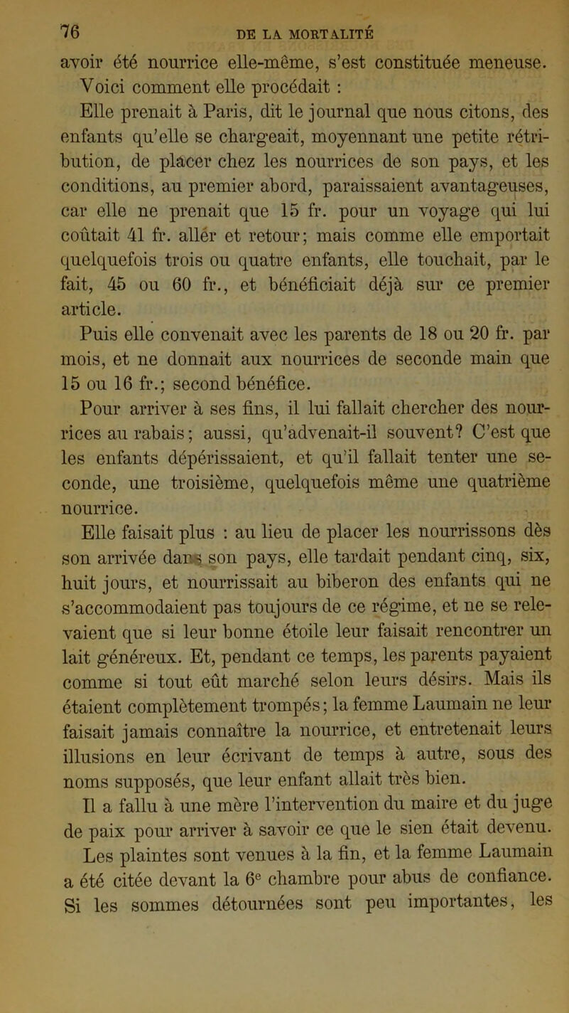 avoir été nourrice elle-même, s’est constituée meneuse. Voici comment elle procédait : Elle prenait à Paris, dit le journal que nous citons, des enfants qu’elle se chargeait, moyennant une petite rétri- bution, de placer chez les nourrices de son pays, et les conditions, au premier abord, paraissaient avantageuses, car elle ne prenait que 15 fr. pour un voyage qui lui coûtait 41 fr. allér et retour; mais comme elle emportait quelquefois trois ou quatre enfants, elle touchait, par le fait, 45 ou 60 fr., et bénéficiait déjà sur ce premier article. Puis elle convenait avec les parents de 18 ou 20 fr. par mois, et ne donnait aux nourrices de seconde main que 15 ou 16 fr.; second bénéfice. Pour arriver à ses fins, il lui fallait chercher des nour- rices au rabais ; aussi, qu’advenait-il souvent? C’est que les enfants dépérissaient, et qu’il fallait tenter une se- conde, une troisième, quelquefois même une quatrième nourrice. Elle faisait plus : au lieu de placer les nourrissons dès son arrivée dans son pays, elle tardait pendant cinq, six, huit jours, et nourrissait au biberon des enfants qui ne s’accommodaient pas toujours de ce régime, et ne se rele- vaient que si leur bonne étoile leur faisait rencontrer un lait généreux. Et, pendant ce temps, les parents payaient comme si tout eût marché selon leurs désirs. Mais ils étaient complètement trompés ; la femme Laumain ne leur faisait jamais connaître la nourrice, et entretenait leurs illusions en leur écrivant de temps à autre, sous des noms supposés, que leur enfant allait très bien. Il a fallu à une mère l’intervention du maire et du juge de paix pour arriver à savoir ce que le sien était devenu. Les plaintes sont venues à la fin, et la femme Laumain a été citée devant la 6e chambre pour abus de confiance. Si les sommes détournées sont peu importantes, les