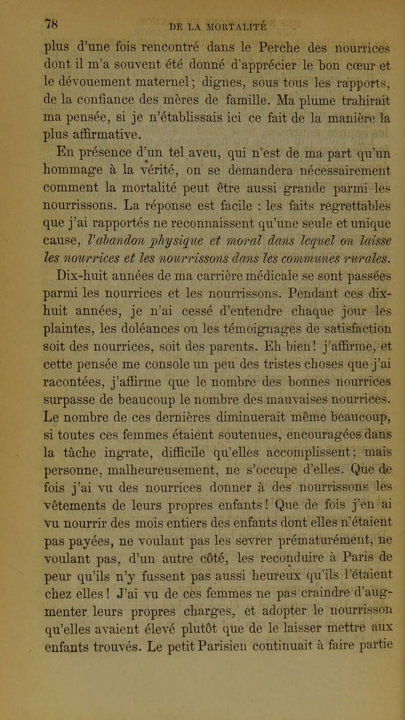 plus d’une fois rencontré dans le Perche des nourrices dont il m’a souvent été donné d’apprécier le bon cœur et le dévouement maternel ; dignes, sous tous les rapports, de la confiance des mères de famille. Ma plume trahirait ma pensée, si je n’établissais ici ce fait de la manière la plus affirmative. En présence d’un tel aveu, qui n’est de ma part qu’un hommage à la vérité, on se demandera nécessairement comment la mortalité peut être aussi grande parmi les nourrissons. La réponse est facile : les faits regrettables que j’ai rapportés ne reconnaissent qu’une seule et unique cause, Vabandon physique et moral dans lequel on laisse les nourrices et les nourrissons dans les communes rurales. Dix-huit années de ma carrière médicale se sont passées parmi les nourrices et les nourrissons. Pendant ces dix- huit années, je n’ai cessé d’entendre chaque jour les plaintes, les doléances ou les témoignages de satisfaction soit des nourrices, soit des parents. Eh bien! j’affirme, et cette pensée me console un peu des tristes choses que j’ai racontées, j’affirme que le nombre des bonnes nourrices surpasse de beaucoup le nombre des mauvaises nourrices. Le nombre de ces dernières diminuerait même beaucoup, si toutes ces femmes étaient soutenues, encouragées dans la tâche ingrate, difficile qu’elles accomplissent; mais personne, malheureusement, ne s’occupe d’elles. Que de fois j’ai vu des nourrices donner à des nourrissons les vêtements de leurs propres enfants ! Que de fois j’en ai vu nourrir des mois entiers des enfants dont elles n’étaient, pas payées, ne voulant pas les sevrer prématurément, ne voulant pas, d’un autre côté, les reconduire à Paris de peur qu’ils n’y fussent pas aussi heureux qu’ils l’étaient chez elles ! J’ai vu de ces femmes ne pas craindre d’aug- menter leurs propres charges, et adopter le nourrisson qu’elles avaient élevé plutôt que de le laisser mettre aux enfants trouvés. Le petit Parisien continuait à faire partie