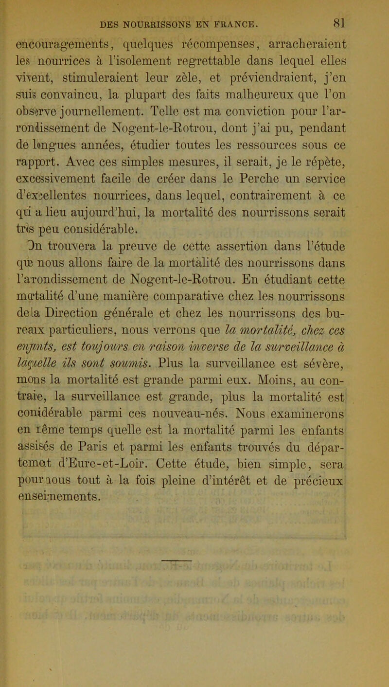 encouragements, quelques récompenses, arracheraient les nourrices à l’isolement regrettable dans lequel elles vivent, stimuleraient leur zèle, et préviendraient, j’en suis convaincu, la plupart des faits malheureux que l’on observe journellement. Telle est ma conviction pour l’ar- rondissement de Nogent-le-Rotrou, dont j’ai pu, pendant de longues années, étudier toutes les ressources sous ce rapport. Avec ces simples mesures, il serait, je le répète, excessivement facile de créer dans le Perche un service d’excellentes nourrices, dans lequel, contrairement à ce qü a lieu aujourd’hui, la mortalité des nourrissons serait tr«s peu considérable. 3n trouvera la preuve de cette assertion dans l’étude que nous allons faire de la mortalité des nourrissons dans l’a'rondissement de Nogent-le-Rotrou. En étudiant cette modalité d’une manière comparative chez les nourrissons delà Direction générale et chez les nourrissons des bu- reaix particuliers, nous verrons que la mortalité, chez ces enjmts, est toujours en raison inverse de la surveillance à lamelle ils sont soumis. Plus la surveillance est sévère, mons la mortalité est grande parmi eux. Moins, au con- traie, la surveillance est grande, plus la mortalité est conidérable parmi ces nouveau-nés. Nous examinerons en reine temps quelle est la mortalité parmi les enfants assisés de Paris et parmi les enfants trouvés du dépar- temat d’Eure-et-Loir. Cette étude, bien simple, sera pourious tout à la fois pleine d’intérêt et de précieux enseignements.