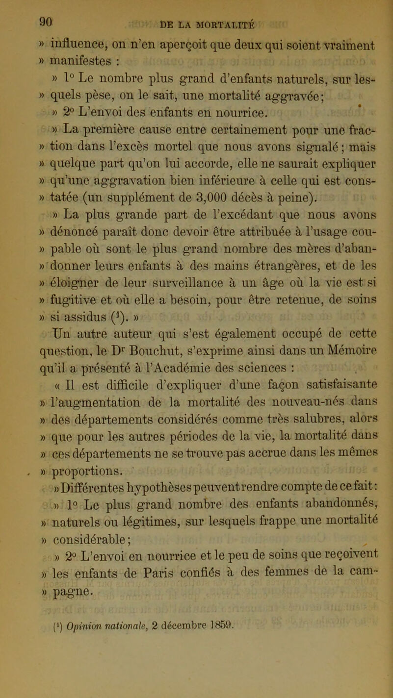 » influence, on n’en aperçoit que deux qui soient vraiment » manifestes : » 1° Le nombre plus grand d’enfants naturels, sur les- » quels pèse, on le sait, une mortalité aggravée; » 2° L’envoi des enfants en nourrice. » La première cause entre certainement pour une frac- » tion dans l’excès mortel que nous avons signalé ; mais » quelque part qu’on lui accorde, elle ne saurait expliquer » qu’une aggravation bien inférieure à celle qui est cons- » tatée (un supplément de 3,000 décès à peine). » La plus grande part de l’excédant que nous avons » dénoncé paraît donc devoir être attribuée à l’usage cou- » pable où sont le plus grand nombre des mères d’aban- » donner leurs enfants à des mains étrangères, et de les » éloigner de leur surveillance à un âge où la vie est si » fugitive et où elle a besoin, pour être retenue, de soins » si assidus (*). » Un autre auteur qui s’est également occupé de cette question, le Dr Bouchut, s’exprime ainsi dans un Mémoire qu’il a présenté à l’Académie des sciences : « Il est difficile d’expliquer d’une façon satisfaisante » l’augmentation de la mortalité des nouveau-nés dans » des départements considérés comme très salubres, alors » que pour les autres périodes de la vie, la mortalité dans » ces départements ne se trouve pas accrue dans les mêmes . » proportions. » Différentes hypothèses peuvent rendre compte de ce fait : » 1° Le plus grand nombre des enfants abandonnés, » naturels ou légitimes, sur lesquels frappe une mortalité » considérable; » 2° L’envoi en nourrice et le peu de soins que reçoivent » les enfants de Paris confiés à des femmes de la cam- » pagne. (>) Opinion nationale, 2 décembre 1859.