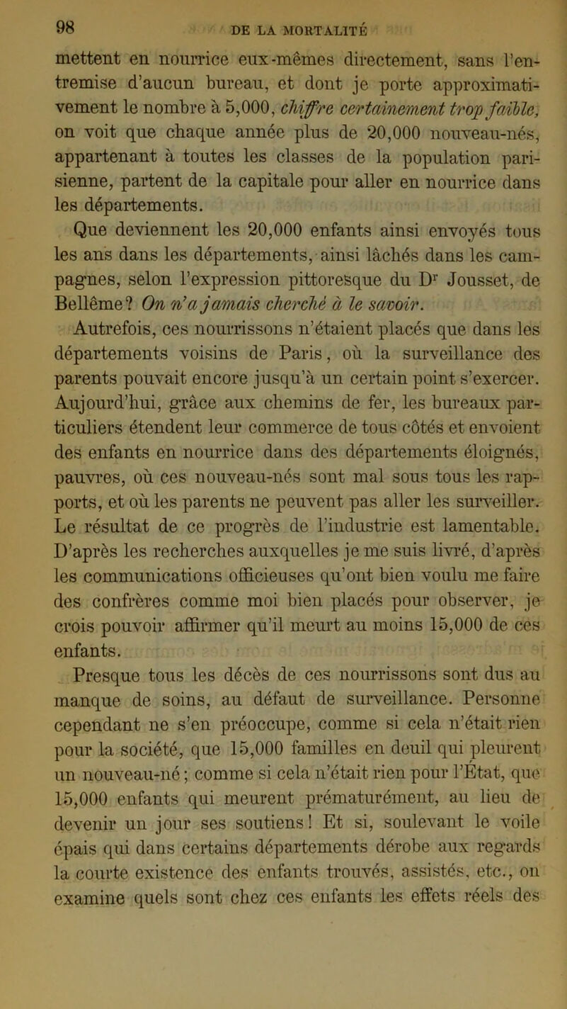 mettent en nourrice eux-mêmes directement, sans l’en- tremise d’aucun bureau, et dont je porte approximati- vement le nombre à 5,000, chiffra certainement trop faible, on voit que chaque année plus de 20,000 nouveau-nés, appartenant à toutes les classes de la population pari- sienne, partent de la capitale pour aller en nourrice dans les départements. Que deviennent les 20,000 enfants ainsi envoyés tous les ans dans les départements, ainsi lâchés dans les cam- pagnes, selon l’expression pittoresque du Dr Jousset, de Bellême? On n'a jamais cherché à le savoir. Autrefois, ces nourrissons n’étaient placés que dans les départements voisins de Paris, où la surveillance des parents pouvait encore jusqu’à un certain point s’exercer. Aujourd’hui, grâce aux chemins de fer, les bureaux par- ticuliers étendent leur commerce de tous côtés et envoient des enfants en nourrice dans dos départements éloignés, pauvres, où ces nouveau-nés sont mal sous tous les rap- ports, et où les parents ne peuvent pas aller les surveiller. Le résultat de ce progrès de l’industrie est lamentable. D’après les recherches auxquelles je me suis livré, d’après les communications officieuses qu’ont bien voulu me faire des confrères comme moi bien placés pour observer, je crois pouvoir affirmer qu’il meurt au moins 15,000 de ces enfants. Presque tous les décès de ces nourrissons sont dus au manque de soins, au défaut de surveillance. Personne cependant ne s’en préoccupe, comme si cela n’était rien pour la société, que 15,000 familles en deuil qui pleurent un nouveau-né ; comme si cela n’était rien pour l’État, que 15,000 enfants qui meurent prématurément, au lieu de devenir un jour ses soutiens! Et si, soulevant le voile épais qui dans certains départements dérobe aux regards la courte existence des enfants trouvés, assistés, etc., on examine quels sont chez ces enfants les effets réels des