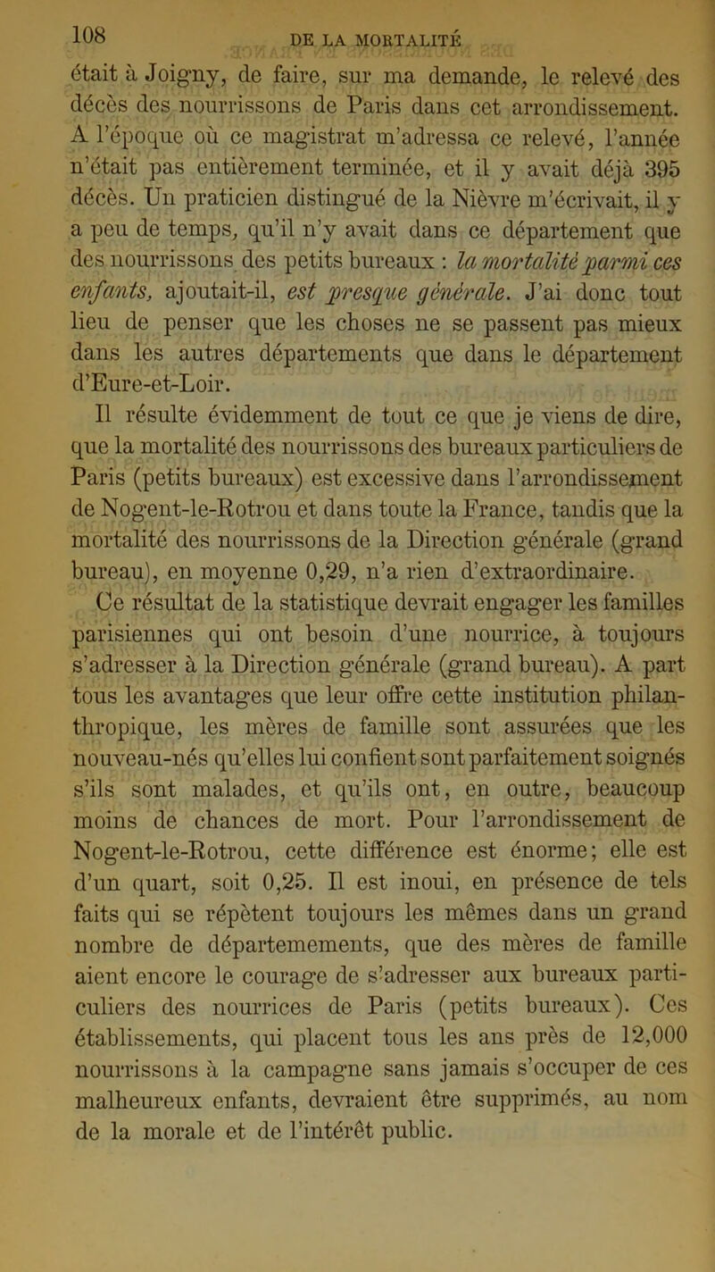 était à Joigny, de faire, sur ma demande, le relevé des décès des nourrissons de Paris dans cet arrondissement. A l’époque où ce magistrat m’adressa ce relevé, l’année n’était pas entièrement terminée, et il y avait déjà 395 décès. Un praticien distingué de la Nièvre m’écrivait, il y a peu de temps, qu’il n’y avait dans ce département que des nourrissons des petits bureaux : la mortalité parmi ces enfants, ajoutait-il, est presque générale. J’ai donc tout lieu de penser que les choses ne se passent pas mieux dans les autres départements que dans le département d’Eure-et-Loir. Il résulte évidemment de tout ce que je viens de dire, que la mortalité des nourrissons des bureaux particuliers de Paris (petits bureaux) est excessive dans l’arrondissement de Nogent-le-Rotrou et dans toute la France, tandis que la mortalité des nourrissons de la Direction générale (grand bureau), en moyenne 0,29, n’a rien d’extraordinaire. Ce résultat de la statistique devrait engager les familles parisiennes qui ont besoin d’une nourrice, à toujours s’adresser à la Direction générale (grand bureau). A part tous les avantages que leur offre cette institution philan- thropique, les mères de famille sont assurées que les nouveau-nés qu’elles lui confient sont parfaitement soignés s’ils sont malades, et qu’ils ont, en outre, beaucoup moins de chances de mort. Pour l’arrondissement de Nogent-le-Rotrou, cette différence est énorme; elle est d’un quart, soit 0,25. Il est inoui, en présence de tels faits qui se répètent toujours les mêmes dans un grand nombre de départemements, que des mères de famille aient encore le courage de s’adresser aux bureaux parti- culiers des nourrices de Paris (petits bureaux). Ces établissements, qui placent tous les ans près de 12,000 nourrissons à la campagne sans jamais s’occuper de ces malheureux enfants, devraient être supprimés, au nom de la morale et de l’intérêt public.