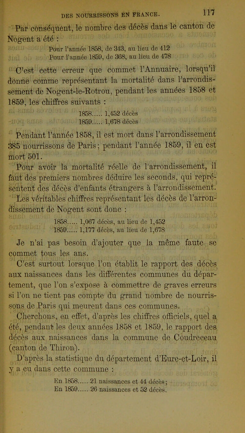 Par conséquent, le nombre des décès dans le canton de Nogent a été : Pour l’année 1858, de 343, au lieu de 412 Pour l’année 1859, de 368, au lieu de 478 C’est cette erreur que commet l’Annuaire, lorsqu’il donne comme représentant la mortalité dans l’arrondis- sement de Nogent-le-Rotrou, pendant les années 1858 et 1859, les chiffres suivants : 1858 1,452 décès 1859 1,678 décès Pendant l’année 1858, il est mort dans l’arrondissement 385 nourrissons de Paris; pendant l’année 1859, il en est mort 501. Pour avoir la mortalité réelle de l'arrondissement, il faut des premiers nombres déduire les seconds, qui repré- sentent des décès d’enfants étrangers à l’arrondissement. Les véritables chiffres représentant les décès de l’arron- dissement de Nogent sont donc : 1858 1,067 décès, au lieu de 1,452 1859 1,177 décès, au lieu de 1,678 Je n’ai pas besoin d’ajouter que la même faute se commet tous les ans. C’est surtout lorsque l’on établit le rapport des décès aux naissances dans les différentes communes du dépar- tement, que l’on s’expose à commettre de graves erreurs si l’on ne tient pas compte du grand nombre de nourris- sons de Paris qui meurent dans ces communes. Cherchons, en effet, d’après les chiffres officiels, quel a été, pendant les deux années 1858 et 1859, le rapport des décès aux naissances dans la commune de Coudreceau (canton de Tliiron). D’après la statistique du département d’Eure-et-Loir, il y a eu dans cette commune : En 1858 21 naissances et 44 décès; En 1859 26 naissances et 52 décès.