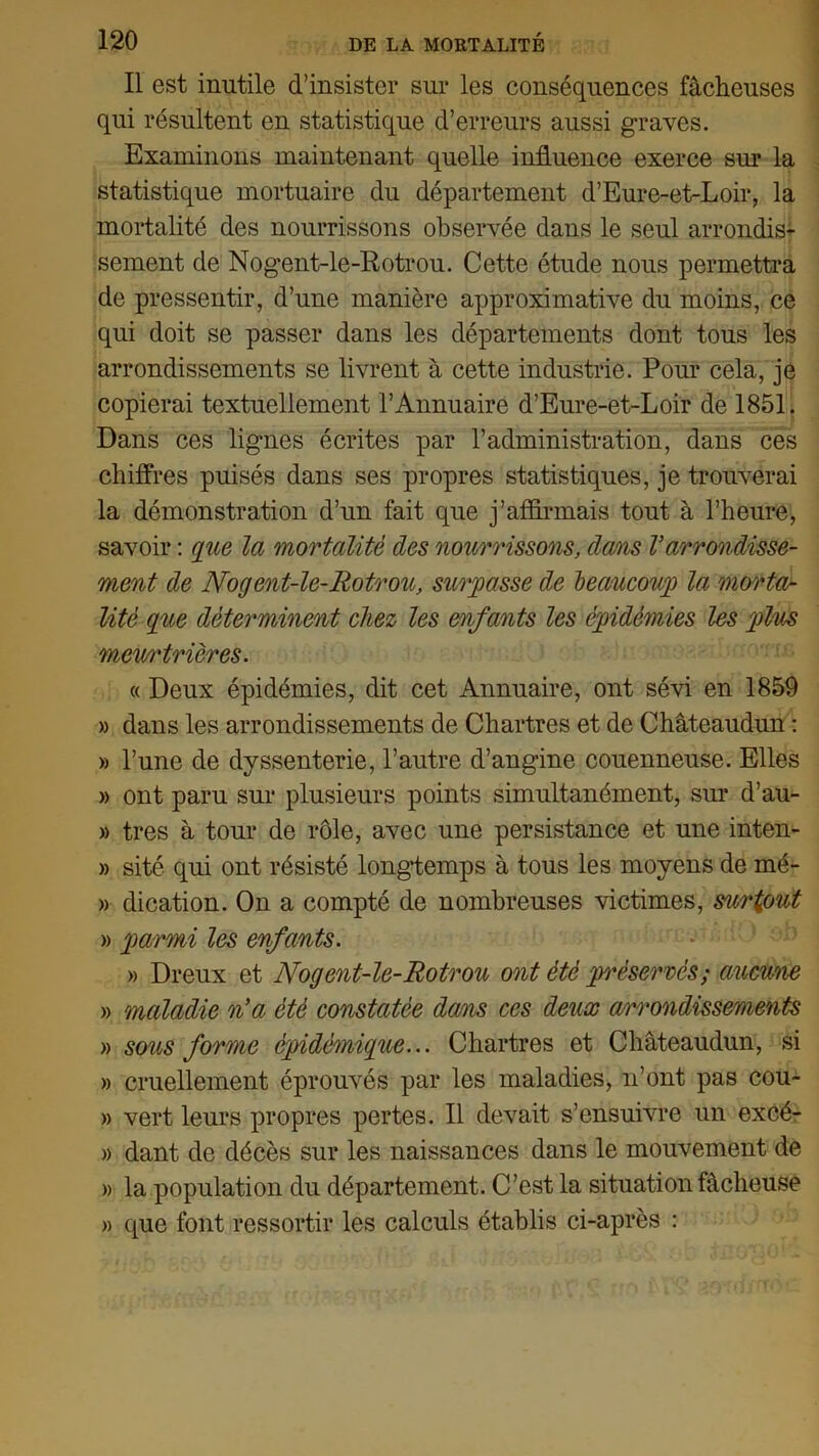 Il est inutile d’insister sur les conséquences fâcheuses qui résultent en statistique d’erreurs aussi graves. Examinons maintenant quelle influence exerce sur la statistique mortuaire du département d’Eure-et-Loir, la mortalité des nourrissons observée dans le seul arrondis- sement de Nogent-le-Rotrou. Cette étude nous permettra de pressentir, d’une manière approximative du moins, ce qui doit se passer dans les départements dont tous les arrondissements se livrent à cette industrie. Pour cela, je copierai textuellement l’Annuaire d’Eure-et-Loir de 1851. Dans ces lignes écrites par l’administration, dans ces chiffres puisés dans ses propres statistiques, je trouverai la démonstration d’un fait que j’affirmais tout à l’heure, savoir : que la mortalité des nourrissons, dans Varrondisse- ment de Nogent-le-Rotrou, surpasse de beaucoup la morta- lité que déterminent chez les enfants les épidémies les plus meurtrières. « Deux épidémies, dit cet Annuaire, ont sévi en 1859 » dans les arrondissements de Chartres et de Châteaudun : » l’une de dyssenterie, l’autre d’angine couenneuse. Elles » ont paru sur plusieurs points simultanément, sur d’au- » très à tour de rôle, avec une persistance et une inten- » sité qui ont résisté longtemps à tous les moyens de mé- » dication. On a compté de nombreuses victimes, surtout » parmi les enfants. » Dreux et Nogent-le-Rotrou ont été préservés; aucune » maladie n’a été constatée dans ces deux arrondissements » sous forme épidémique... Chartres et Châteaudun, si » cruellement éprouvés par les maladies, n’ont pas cou- » vert leurs propres pertes. Il devait s’ensuivre un excé- » dant de décès sur les naissances dans le mouvement de » la population du département. C’est la situation fâcheuse » que font ressortir les calculs établis ci-après :