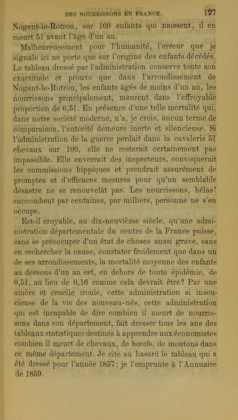 Nogent-le-Rotrou, sur 100 enfants qui naissent, il en meurt 51 avant l’âge d’un an. Malheureusement pour l’humanité, l’erreur que je signale ici ne porte que sur l’origine des enfants décédés. Le tableau dressé par l’administration conserve toute son exactitude et prouve que dans l’arrondissement de Nogent-le-Rotrou, les enfants âgés de moins d’un an, les nourrissons principalement, meurent dans l’effroyable proportion de 0,51. En présence d’une telle mortalité qui, dans notre société moderne, n’a, je crois, aucun terme de comparaison, l’autorité demeure inerte et silencieuse. Si l’administration de la guerre perdait dans la cavalerie 51 chevaux sur 100, elle ne resterait certainement pas impassible. Elle enverrait des inspecteurs, convoquerait les commissions hippiques et prendrait assurément de promptes et d’efficaces mesures pour qu’un semblable désastre ne se renouvelât pas. Les nourrissons, hélas! succombent par centaines, par milliers, personne ne s’en occupe. Est-il croyable, au dix-neuvième siècle, qu’une admi- nistration départementale du centre de la France puisse, sans se préoccuper d’un état de choses aussi grave, sans en rechercher la cause, constater froidement que dans un de ses arrondissements, la mortalité moyenne des enfants au dessous d’un an est, en dehors de toute épidémie, de 0,51, au lieu de 0,16 comme cela devrait être? Par une amère et cruelle ironie, cette administration si insou- cieuse de la vie des nouveau-nés, cette administration qui est incapable de dire combien il meurt de nourris- sons dans son département, fait dresser tous les ans des tableaux statistiques destinés à apprendre aux économistes combien il meurt de chevaux, de bœufs, de moutons dans ce même département. Je cite au hasard le tableau qui a été dressé pour l’année 1857; je l’emprunte à l’Annuaire de 1859.