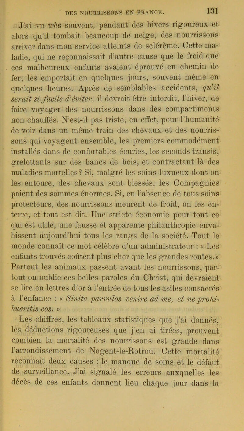 Jlai vu très souvent, pendant des hivers rigoureux et alors qu’il tombait beaucoup de neige, des nourrissons arriver dans mon service atteints de sclérème. Cette ma- ladie, qui ne reconnaissait d’autre cause que le froid que ces malheureux enfants avaient éprouvé en chemin de fer, les emportait en quelques jours, souvent même en quelques heures. Après de semblables accidents, qu’il serait si facile d’éviter, il devrait être interdit, l’hiver, de faire voyager des nourrissons dans des compartiments non chauffés. N’est-il pas triste, en effet, pour l’humanité de voir dans un même train des chevaux et des nourris- sons qui voyagent ensemble, les premiers commodément installés dans de confortables écuries, les seconds transis, grelottants sur des bancs de bois, et contractant là des maladies mortelles? Si, malgré les soins luxueux dont on les entoure, des chevaux sont blessés, les Compagnies paient des sommes énormes. Si, en l’absence de tous soins protecteurs, des nourrissons meurent de froid, on les en- terre, et tout est dit. Une stricte économie pour tout ce qui est utile, une fausse et apparente philanthropie enva- hissent aujourd’hui tous les rangs de la société. Tout le monde connaît ce mot célèbre d’un administrateur : « Les enfants trouvés coûtent plus cher que les grandes routes.» Partout les animaux passent avant les nourrissons, par- tout on oublie ces belles paroles du Christ, qui devraient se lire en lettres d’or à l’entrée de tous les asiles consacrés à l’enfance : « Sinite parvulos venire ad me, et ne proki- Imeritis eos. » Les chiffres, les tableaux statistiques que j’ai donnés, les déductions rigoureuses que j’en ai tirées, prouvent combien la mortalité des nourrissons est grande dans l’arrondissement de Nogent-le-Rotrou. Cette mortalité reconnaît deux causes : le manque de soins et le défaut de surveillance. J’ai signalé les erreurs auxquelles les décès de ces enfants donnent lieu chaque jour dans la