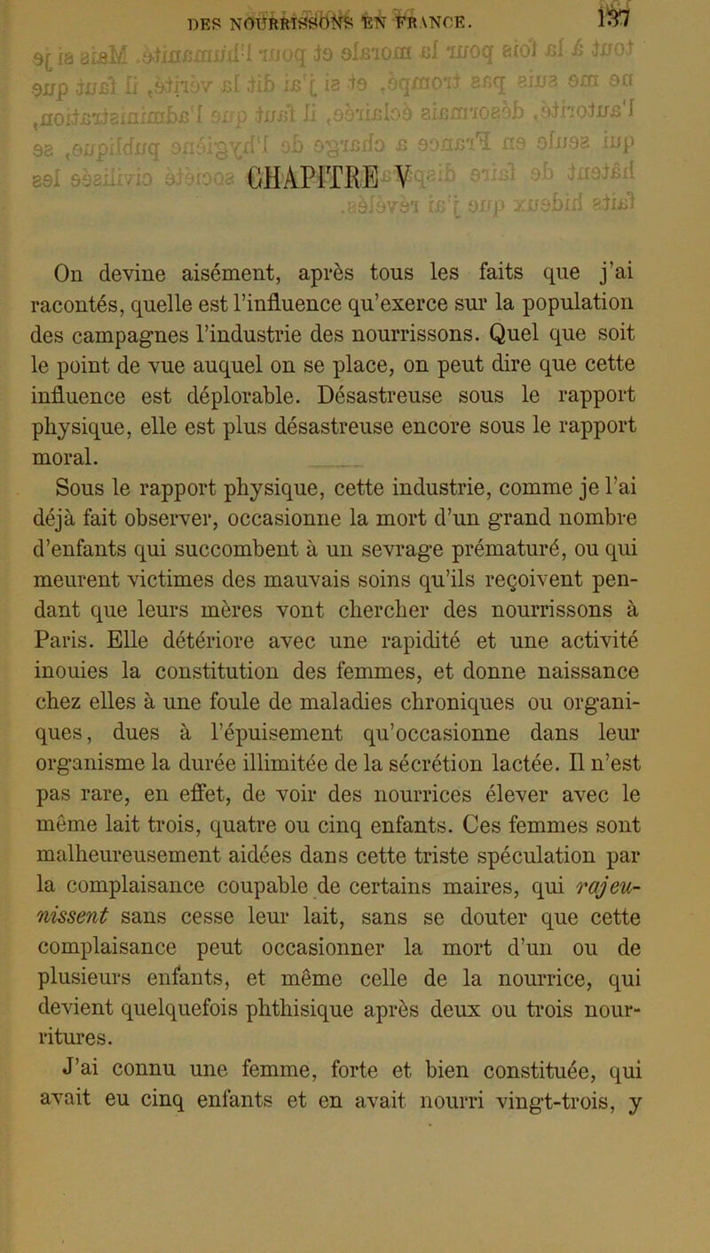 ia bîbM ,d-iinnn:iijd!l woq do olmom al ixroq siol ni à JnoJ 9irp juif Ir «èthov cl Jib inT ia to ^oqxnoii anq aiwa om 9fl ^oitnxteinimbn'I snp jirnï Ji (9à'iinIo9 aisnnoBèb t9iriotfir£ I sa «onpildirq onatg^d'I oh 9g‘iJ3ifo £ 9onin'ï n9 ofnaa inp CHAPITRE Y .aàlèvàï 9Up xirobiii r<dud On devine aisément, après tous les faits que j'ai racontés, quelle est l’influence qu’exerce sur la population des campagnes l’industrie des nourrissons. Quel que soit le point de vue auquel on se place, on peut dire que cette influence est déplorable. Désastreuse sous le rapport physique, elle est plus désastreuse encore sous le rapport moral. Sous le rapport physique, cette industrie, comme je l'ai déjà fait observer, occasionne la mort d’un grand nombre d’enfants qui succombent à un sevrage prématuré, ou qui meurent victimes des mauvais soins qu’ils reçoivent pen- dant que leurs mères vont chercher des nourrissons à Paris. Elle détériore avec une rapidité et une activité inouies la constitution des femmes, et donne naissance chez elles à une foule de maladies chroniques ou organi- ques, dues à l’épuisement qu’occasionne dans leur organisme la durée illimitée de la sécrétion lactée. Il n’est pas rare, en effet, de voir des nourrices élever avec le môme lait trois, quatre ou cinq enfants. Ces femmes sont malheureusement aidées dans cette triste spéculation par la complaisance coupable de certains maires, qui rajeu- nissent sans cesse leur lait, sans se douter que cette complaisance peut occasionner la mort d’un ou de plusieurs enfants, et même celle de la nourrice, qui devient quelquefois phthisique après deux ou trois nour- ritures. J’ai connu une femme, forte et bien constituée, qui avait eu cinq enfants et en avait nourri vingt-trois, y