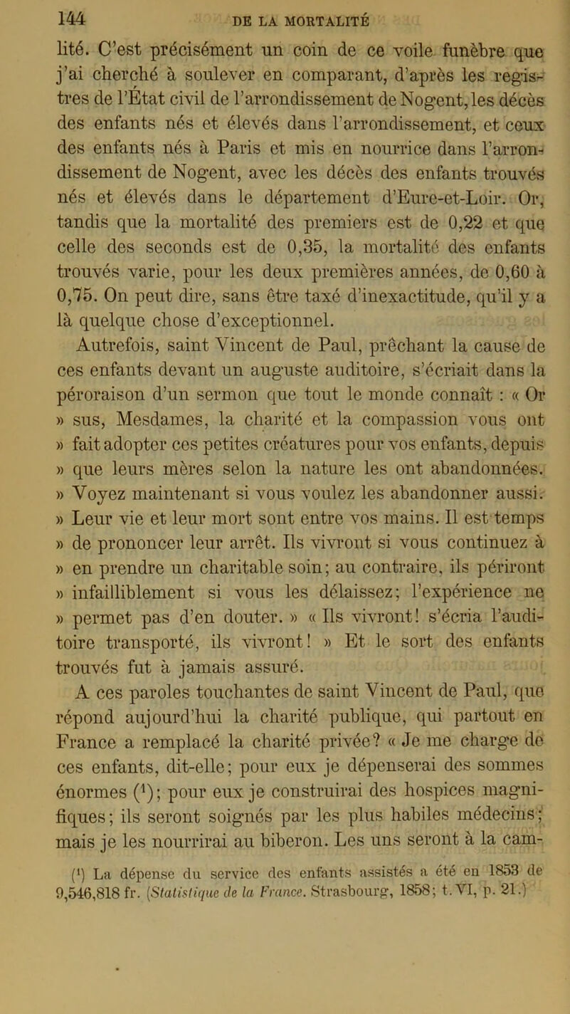 lité. C’est précisément un coin de ce voile funèbre que j’ai cherché à soulever en comparant, d’après les regis- tres de l’Etat civil de l’arrondissement deNogent,les décès des enfants nés et élevés dans l’arrondissement, et ceux des enfants nés à Paris et mis en nourrice dans l’arron- dissement de Nogent, avec les décès des enfants trouvés nés et élevés dans le département d’Eure-et-Loir. Or, tandis que la mortalité des premiers est de 0,22 et que celle des seconds est de 0,35, la mortalité des enfants trouvés varie, pour les deux premières années, de 0,60 à 0,75. On peut dire, sans être taxé d’inexactitude, qu’il y a là quelque chose d’exceptionnel. Autrefois, saint Vincent de Paul, prêchant la cause de ces enfants devant un auguste auditoire, s’écriait dans la péroraison d’un sermon que tout le monde connaît : « Or » sus, Mesdames, la charité et la compassion vous ont » fait adopter ces petites créatures pour vos enfants, depuis » que leurs mères selon la nature les ont abandonnées. » Voyez maintenant si vous voulez les abandonner aussi. » Leur vie et leur mort sont entre vos mains. Il est temps » de prononcer leur arrêt. Ils vivront si vous continuez à » en prendre un charitable soin; au contraire, ils périront » infailliblement si vous les délaissez; l’expérience ne » permet pas d’en douter. » « Ils vivront! s’écria l’audi- toire transporté, ils vivront! » Et le sort des enfants trouvés fut à jamais assuré. A ces paroles touchantes de saint Vincent de Paul, (pie répond aujourd’hui la charité publique, qui partout en France a remplacé la charité privée? « Je me charge de ces enfants, dit-elle; pour eux je dépenserai des sommes énormes (*); pour eux je construirai des hospices magni- fiques; ils seront soignés par les plus habiles médecins; mais je les nourrirai au biberon. Les uns seront à la cam- (*) La dépense du service des enfants assistés a été en 1853 de 9,546,818 fr. (Statistique de la France. Strasbourg, 1858; t. VI, p. 21.)