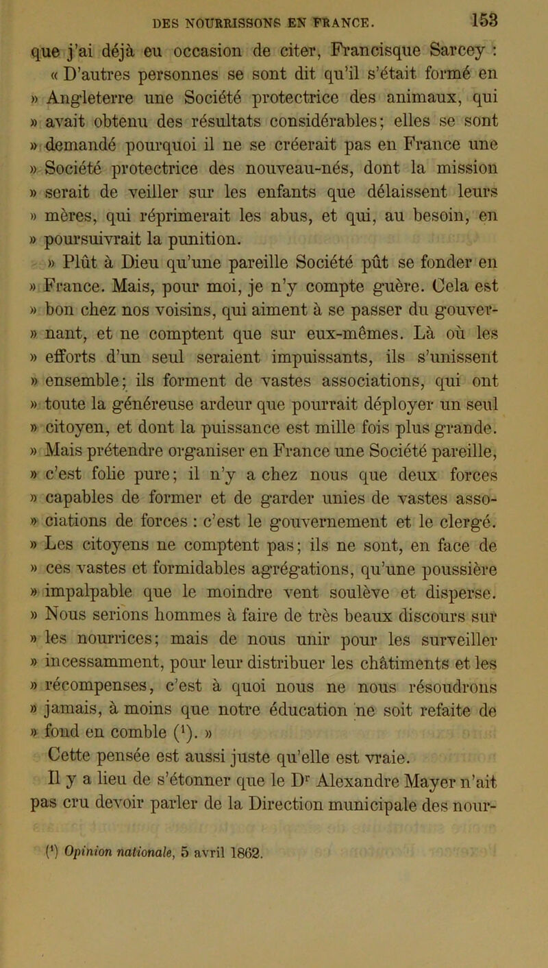 que j’ai déjà eu occasion de citer, Francisque Sarcey : « D’autres personnes se sont dit qu’il s’était formé en » Angleterre une Société protectrice des animaux, qui » avait obtenu des résultats considérables; elles se sont » demandé pourquoi il ne se créerait pas en France une » Société protectrice des nouveau-nés, dont la mission » serait de veiller sur les enfants que délaissent leurs » mères, qui réprimerait les abus, et qui, au besoin, en » poursuivrait la punition. » Plût à Dieu qu’une pareille Société pût se fonder en » France. Mais, pour moi, je n’y compte guère. Cela est » bon chez nos voisins, qui aiment à se passer du gouver- » nant, et ne comptent que sur eux-mêmes. Là où les » efforts d’un seul seraient impuissants, ils s’unissent » ensemble; ils forment de vastes associations, qui ont » toute la généreuse ardeur que pourrait déployer un seul » citoyen, et dont la puissance est mille fois plus grande. » Mais prétendre organiser en France une Société pareille, » c’est folie pure ; il n’y a chez nous que deux forces » capables de former et de garder unies de vastes asso- » ciations de forces : c’est le gouvernement et le clergé. » Les citoyens ne comptent pas; ils ne sont, en face de » ces vastes et formidables agrégations, qu’une poussière » impalpable que le moindre vent soulève et disperse. » Nous serions hommes à faire de très beaux discours sur » les nourrices; mais de nous unir pour les surveiller » incessamment, pour leur distribuer les châtiments et les » récompenses, c’est à quoi nous ne nous résoudrons » jamais, à moins que notre éducation ne soit refaite de » fond en comble (1). » Cette pensée est aussi juste qu’elle est vraie. Il y a lieu de s’étonner que le Dr Alexandre Mayer n’ait, pas cru devoir parler de la Direction municipale des nour- (‘) Opinion nationale, 5 avril 1862.