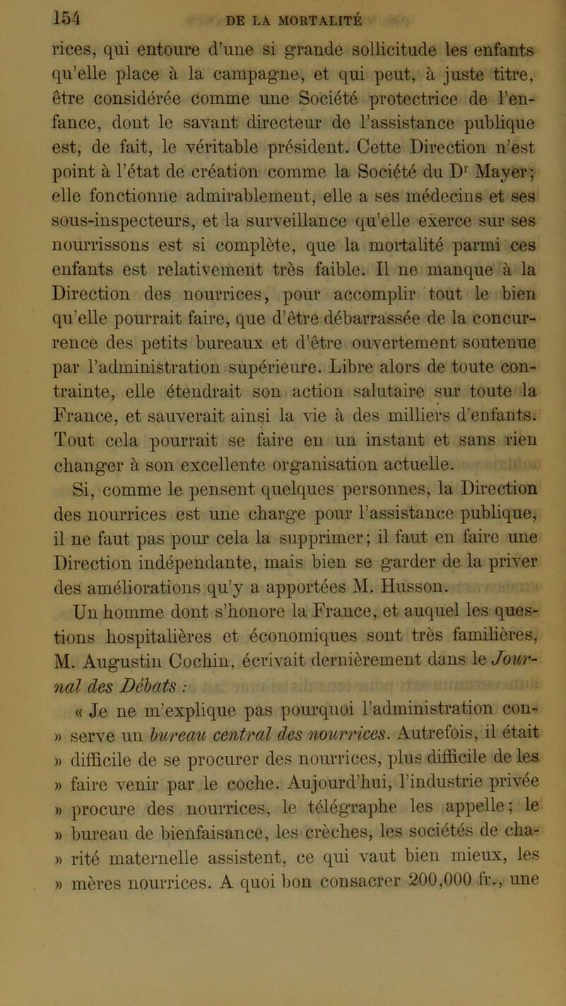 rices, qui entoure d’une si grande sollicitude les enfants qu’elle place à la campagne, et qui peut, à juste titre, être considérée comme une Société protectrice de l’en- fance, dont le savant directeur de l’assistance publique est, de fait, le véritable président. Cette Direction n’est point à l’état de création comme la Société du Dr Mayer ; elle fonctionne admirablement, elle a ses médecins et ses sous-inspecteurs, et la surveillance qu’elle exerce sur ses nourrissons est si complète, que la mortalité parmi ces enfants est relativement très faible. Il ne manque à la Direction des nourrices, pour accomplir tout le bien qu’elle pourrait faire, que d’être débarrassée de la concur- rence des petits bureaux et d’être ouvertement soutenue par l’administration supérieure. Libre alors de toute con- trainte, elle étendrait son action salutaire sur toute la France, et sauverait ainsi la vie à des milliers d’enfants. Tout cela pourrait se faire en un instant et sans rien changer à son excellente organisation actuelle. Si, comme le pensent quelques personnes, la Direction des nourrices est une charge pour l’assistance publique, il ne faut pas pour cela la supprimer ; il faut en faire une Direction indépendante, mais bien se garder de la priver des améliorations qu’y a apportées M. Husson. Un homme dont s’honore la France, et auquel les ques- tions hospitalières et économiques sont très familières, M. Augustin Cochin, écrivait dernièrement dans ajour- nai des Débats : « Je ne m’explique pas pourquoi l’administration con- » serve un bureau central des nourrices. Autrefois, il était » difficile de se procurer des nourrices, plus difficile de les » faire venir par le coche. Aujourd’hui, l’industrie privée » procure des nourrices, le télégraphe les appelle; le » bureau de bienfaisance, les crèches, les sociétés de cha- » rité maternelle assistent, ce qui vaut bien mieux, les » mères nourrices. A quoi bon consacrer 200,000 h*., une