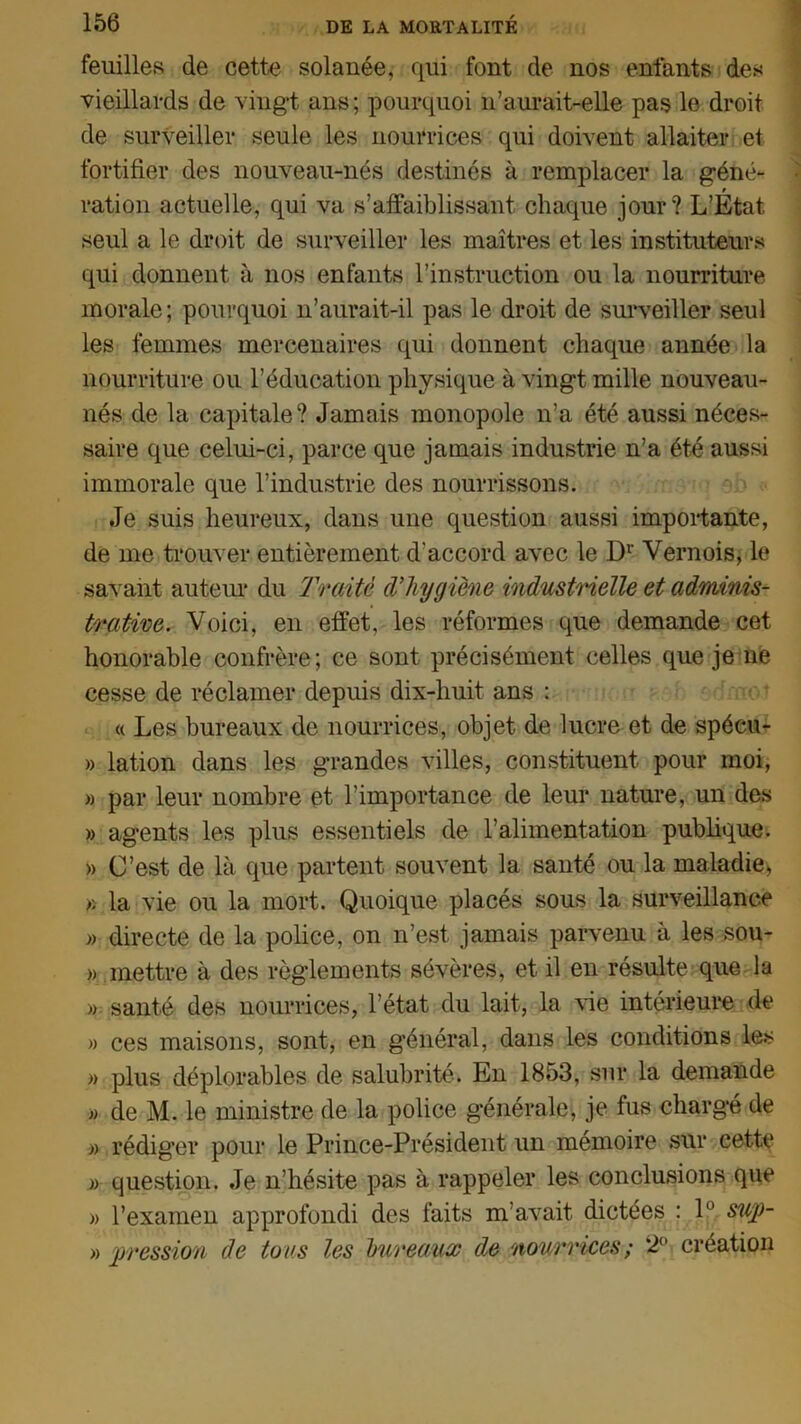 feuilles de cette solanée, qui font de nos enfants des vieillards de vingt ans; pourquoi 11’aurait-elle pas le droit de surveiller seule les nourrices qui doivent allaiter et fortifier des nouveau-nés destinés à remplacer la géné- t ration actuelle, qui va s’affaiblissant chaque jour? L’Etat seul a le droit de surveiller les maîtres et les instituteurs qui donnent à nos enfants l’instruction ou la nourriture morale ; pourquoi n’aurait-il pas le droit de surveiller seul les femmes mercenaires qui donnent chaque année la nourriture ou l’éducation physique à vingt mille nouveau- nés de la capitale? Jamais monopole n’a été aussi néces- saire que celui-ci, parce que jamais industrie n’a été aussi immorale que l’industrie des nourrissons. Je suis heureux, daus une question aussi importante, de me trouver entièrement d'accord avec le Dr Vernois, le savant auteur du Traité d’hygiène industrielle et adminis- trative. Voici, en effet, les réformes que demande cet honorable confrère; ce sont précisément celles que je ne cesse de réclamer depuis dix-liuit ans : « Les bureaux de nourrices, objet de lucre et de spéeu- » lation dans les grandes villes, constituent pour moi, » par leur nombre et l’importance de leur nature, un des » agents les plus essentiels de l’alimentation publique. » C’est de là que partent souvent la santé ou la maladie, » la vie ou la mort. Quoique placés sous la surveillance » directe de la police, on n’est jamais parvenu à les sou- » mettre à des règlements sévères, et il en résulte que la » santé des nourrices, l’état du lait, la vie intérieure de » ces maisons, sont, en général, dans les conditions les » plus déplorables de salubrité. En 1853, sur la demande )) de M. le ministre de la police générale, je fus chargé de » rédiger pour le Prince-Président un mémoire sur cette » question. Je n’hésite pas à rappeler les conclusions que » l'examen approfondi des faits m’avait dictées : 1° sup- » pression de tous les bureaux de nourrices; 2° création