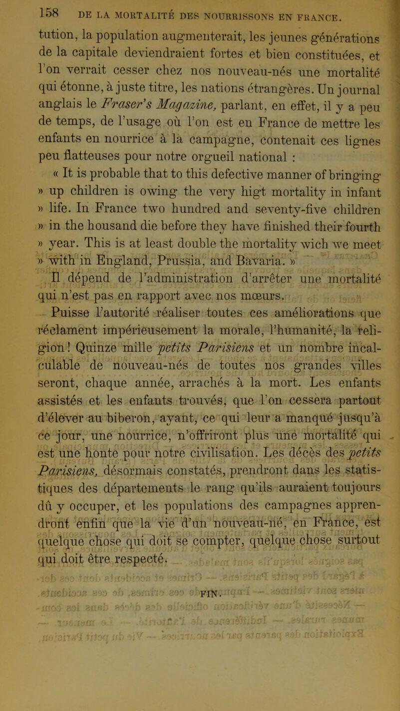 tution, la population augmenterait, les jeunes générations de la capitale deviendraient fortes et bien constituées, et 1 on verrait cesser chez nos nouveau-nés une mortalité qui étonne, à juste titre, les nations étrangères. Un journal anglais le Fraser’s Magazine, parlant, en effet, il y a peu de temps, de l’usag’e où l’on est en France de mettre les enfants en nourrice à la campagne, contenait ces lignes peu flatteuses pour notre orgueil national : « It is probable that to tliis defective manner of bringing » up children is owing the very higt mortality in infant » life. In France two hundred and seventy-five children » in the housand die before thev hâve finished their fourth » year. This is at least double the mortality wich we meet » with in England, Prussia, and Bavaria. » Il dépend de l’administration d’arrêter une mortalité qui n’est pas en rapport avec nos mœurs. Puisse l’autorité réaliser toutes ces améliorations que réclament impérieusement la morale, l’humanité, la reli- gion ! Quinze mille petits Parisiens et un nombre incal- . culable de nouveau-nés de toutes nos grandes villes seront, chaque année, arrachés à la mort. Les enfants assistés et les enfants trouvés, que l’on cessera partout d’élever au biberon, ayant, ce qui leur a manqué jusqu’à ce jour, une nourrice, n’offriront plus une mortalité qui . est une honte pour notre civilisation. Les décès des petits Parisiens, désormais constatés, prendront dans les statis- tiques des départements le rang qu’ils auraient toujours dû y occuper, et les populations des campagnes appren- dront enfin que la vie d’un nouveau-né, en France, est quelque chose qui doit se compter, quelque chose surtout qui doit être respecté. -îab 8ao •tnoi. «ictob'oofl to .wim' '> — .?:îo\?.W5<ï «tiioq poh . ! k FIN. -i/TOD ?-oi an «b a4o?ib Qi/oioiflo zùsan s»9j> flciisiio yV VT