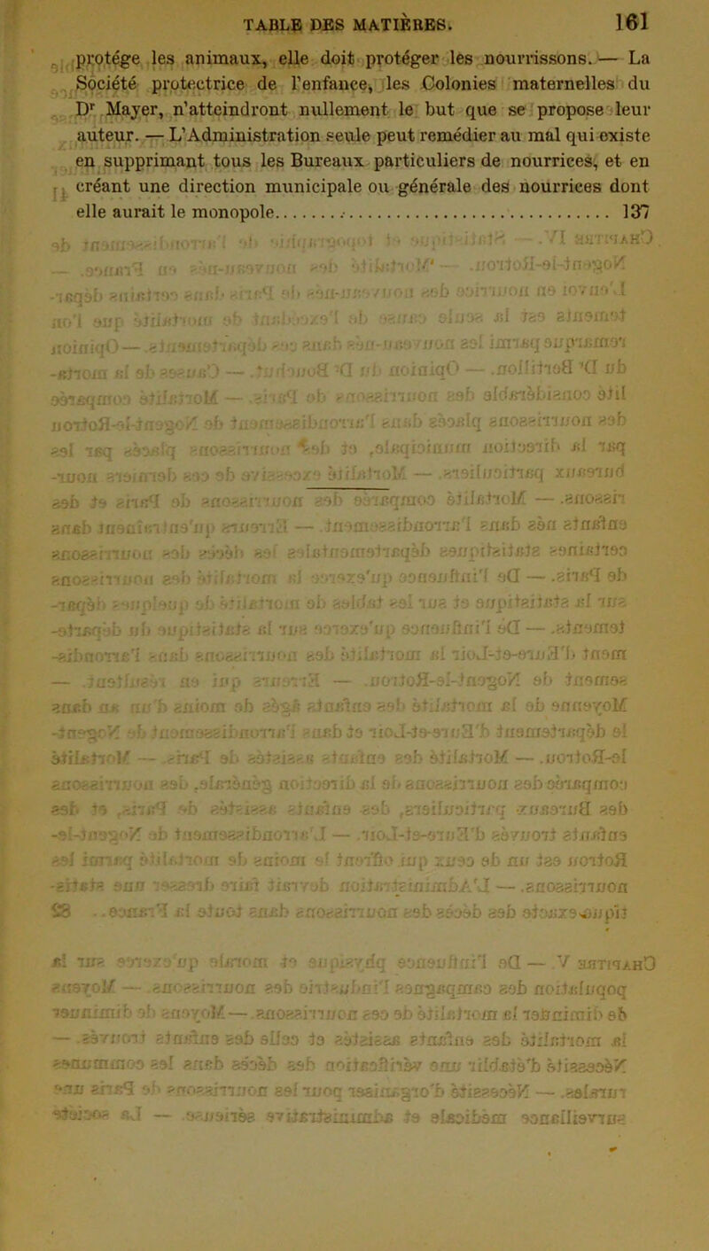 protège les animaux, elle doit protéger les nourrissons. — La Société protectrice de l’enfance, les Colonies maternelles du Dr Mayer, n’atteindront nullement le but que se propose leur auteur. — L’Administration seule peut remédier au mal qui oxiste en supprimant tous les Bureaux particuliers de nourrices, et en créant une direction municipale ou générale des nourrices dont elle aurait le monopole .• 137 3i> *>!■ oi dqjxiïo'q H ••ypiî-llalfc . /I hhtwahD .aoxijsi*? oo a oa-xxnsvxjoxi aob *d(bdi* !/1— .xxox'jofl-oi-juo^oH -■ifinob axiiaiToo Bitith nïit^l oh soxi-xiiv-yi/oo aob ooîtijjok no io/xio 1 iio’l oxxp otiixxi'xofli ob lttskVjï?'l ob ■•axxxK) o- ios al tso ajxxoxxiot itoiniqO— gjt.o'u:: i.qoo ^‘rj an/:' JL1 uao fuou so• innijqoxxp jxito; -Btiom si al>ae-ofiO — .‘ iwuâ -G vb noxaiqO — .xiolIilioH 7<J ub ooqsqxxxo ètiisiioM —»gi; sSL ob -U'.x-îarnixoxi ss!■ oldxr’ièbisxioo oixl jjortofl-oijaogo^ ob tcjxnoaaibxiOTxx/I sus b gooxdq snoaernxxon as b gsl ieq afoft&g sxkv • ^.sb -jo ,olx:qbiarx«x flOÜoanxb si Jsq -tuoxi aioxxrisb soo ob avias^oxo ôjxl/dioi^ — .s'ioiluoiî'mq xucoiud e.htfl ob ^nO'r-.n'ojon aob ooiiîqraoo stilxstioM — .axioaan anfib xaoüîfnino'ixp znu&vi'd. — ixiomoaaibuoTxx:'! sus b aon stnslna snoast mou >.ob ?:bl«b ao; goistuotnoiiBqèb aoxxpubsitxjîg sonix-tioo aaoasmuoxi eob ôt;h?ïoxn i;J xoiozo'xxp ooBsixftxii'l oü— .zhafï eb -reqèb sonploup ob ôtiletiom ob solclnt soi ma to ax/pitaituia xsl *ri/a -otïiîqob ub oupiteitaia al we 'moxo'xxp eonaubni'I o(I— .aiaoxnaî -aib.aona'l -usb snoasr.înon aob ôtilubiom si iioJ-to-em3'b tnonr — jaotlnsôi £io xxxp smi-na — .nOTioH-si-iflogo1/! ob ixiorxios aa*b jo* fiu'b suiom ob aogô ainsi xi d aob ota'abioin ni ob onnyçoM -JnogoVI J: Inora 'ssibuon/ri -nabis iioJ-io-ooij3'b ixxoxnolisqèb oi àiilsîioK — -n/bl ob saisis* u siui'ino aob àtilnhoM — .ucnioB-oI acosai-nuon aob rslx;-ièflsg ncu.îooiibal ai< anoaaixmou aob pô'xaqxnoy asfc 70 .-.îvi:q '»b gàfai>-.t. aiunlao -sob ,g79iIxxoibix-q •xnaaiixfl aob -oî-Jnap/'Z ob iuoxnaeaibaon»;rJ — .‘iioJ-is-o'îoS'b soyxxoxi aixHÛxio sol iaT iq i>tilx.7~ouT ob aaroxn ixioifie ixxp xnoo ob au iao x/oiioü -SjtBJa suu *aa >ib o'xxxn fisirob noiimiclaïmbA'd— .suosai'xixjon SS .. emsi’3 x;l oiuoi exi/;b axrosarm/ûxi asb aooob aob oiojxxO'ûixpii iti iu< onozo7xp olxnom io oupi*vdq oonou/lui’i o(l — V axiTxq>.HO auoyoi/ — suoesinnoxi aob onJaubci'I aougisqxrrr>o aob aoiUsIvqoq isvaimib ob anoyoli—.auoaainxxou soo ob ojilidioxn el lobnxmib ob — .aorxxo'jj alaslxio aab süao to aotaâaaa ginxilxio aob àixixrhoxn al aoaxxmxnoo aol ansb asoob aob aoitEoHxisv oxixx •jtîdsio'b stiaeaoèK unu ans? oi apoaaiqqxxoi! aoliuoc losiu/gio'b siieaooôH — .sslxnm s-J — o-jioiiss ovxja'xiaixambn to olaoibèxir oaceilioiTua