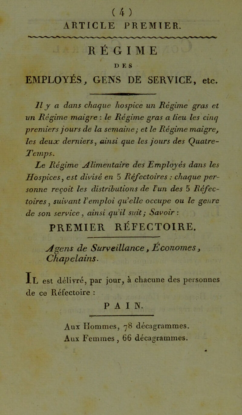ARTICLE PREMIER. RÉGIME / DES EMPLOYÉS, GENS DE SERVICE, etc. Il y a dans chaque hospice un Régime gras et un Régime maigre : le Régime gras a lieu les cinq premiers jours de la semaine ; et le Régime maigre, les deux derniers, ainsi que les jours des Quatre- Temps. Le Régime Alimentaire des Employés dans les Hospices, est divisé en 5 Réfectoires : chaque per- sonne reçoit les distributions de l’un des 5 Réfec- toires , suivant l’emploi qu elle occupe ou le genre de son service, ainsi qu’il suit ; Savoir : PREMIER RÉFECTOIRE. / A gens de Surveillance, Economes, Chapelains. Il est délivré, par jour, à chacune des personnes de ce Réfectoire : PAIN. Aux Hommes, 78 décagrammes. Aux Femmes , 66 décagrammes.
