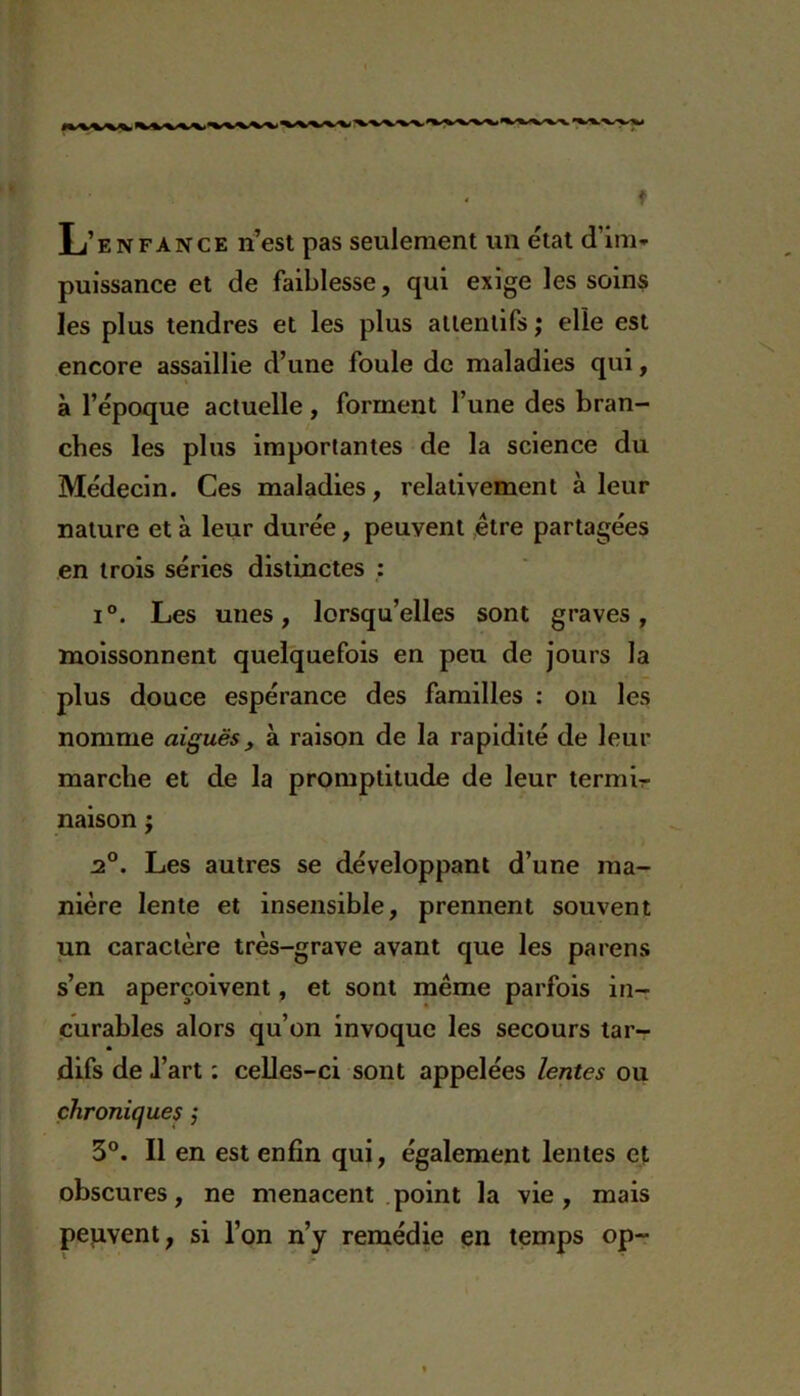 L’enfance n’est pas seulement un état d'im- puissance et de faiblesse, qui exige les soins les plus tendres et les plus attentifs ; elle est encore assaillie d’une foule de maladies qui, à l’époque actuelle, forment l’une des bran- ches les plus importantes de la science du Médecin. Ces maladies, relativement à leur nature et à leur durée, peuvent être partagées en trois séries distinctes : i°. Les unes, lorsqu’elles sont graves, moissonnent quelquefois en peu de jours la plus douce espérance des familles : on les nomme aiguës, à raison de la rapidité de leur marche et de la promptitude de leur termir naison j '* ) 2°. Les autres se développant d’une ma- nière lente et insensible, prennent souvent un caractère très-grave avant que les païens s’en aperçoivent, et sont même parfois in- curables alors qu’on invoque les secours tar- difs de l’art : celles-ci sont appelées lentes ou chroniques ,* 3°. Il en est enfin qui, également lentes et obscures, ne menacent point la vie, mais peuvent, si l’on n’y remédie en temps op~