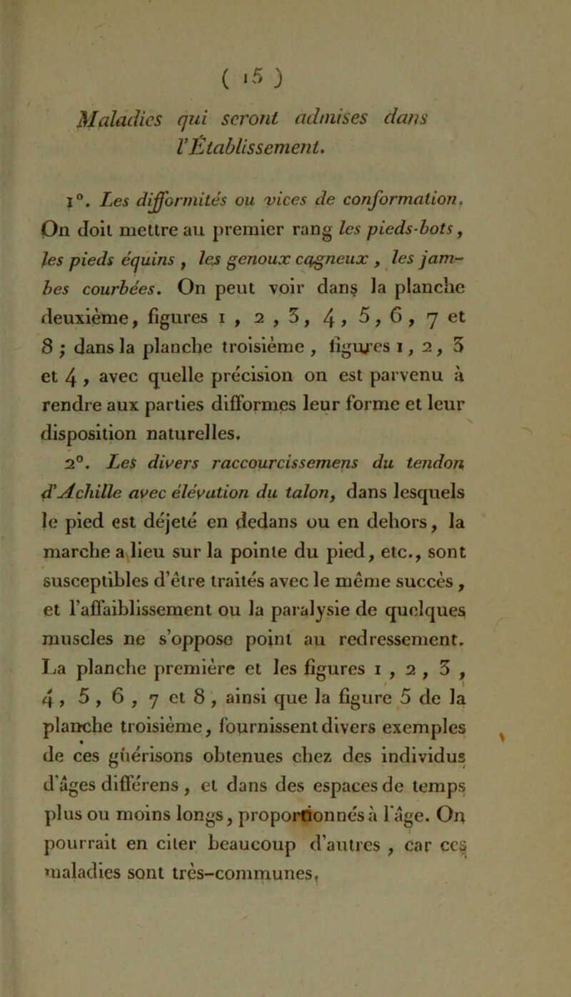 ( *5 ) Maladies qui seront admises dans l’Établissement. 1°. Les difformités ou vices de conformation, On doit mettre au premier rang les pieds-bots, les pieds équins , les genoux cagneux , les jam- bes courbées. On peut voir dans la planche deuxième, figures i , 2,5, 4 > 5,6, 7 et 8 ,• dans la planche troisième , liguées 1, 2, 3 et 4 t avec quelle précision on est parvenu à rendre aux parties difformes leur forme et leur disposition naturelles. 2°. Les divers raccourcissemens du tendon d’Acliille avec élévation du talon, dans lesquels le pied est déjeté en dedans ou en dehors, la marche a lieu sur la pointe du pied, etc., sont susceptibles d’être traités avec le même succès , et l’affaiblissement ou la paralysie de quelques muscles ne s’oppose point au redressement. La planche première et les figures 1,2, 3 , ' \ 4, 5 , 6 , 7 et 8 , ainsi que la figure 5 de la planche troisième, fournissent divers exemples de ces guérisons obtenues chez des individus d’âges différens , et dans des espaces de temps plus ou moins longs, proportionnés;! l’âge. Ort pourrait en citer beaucoup d’autres , car cc§ maladies sont très-communes,