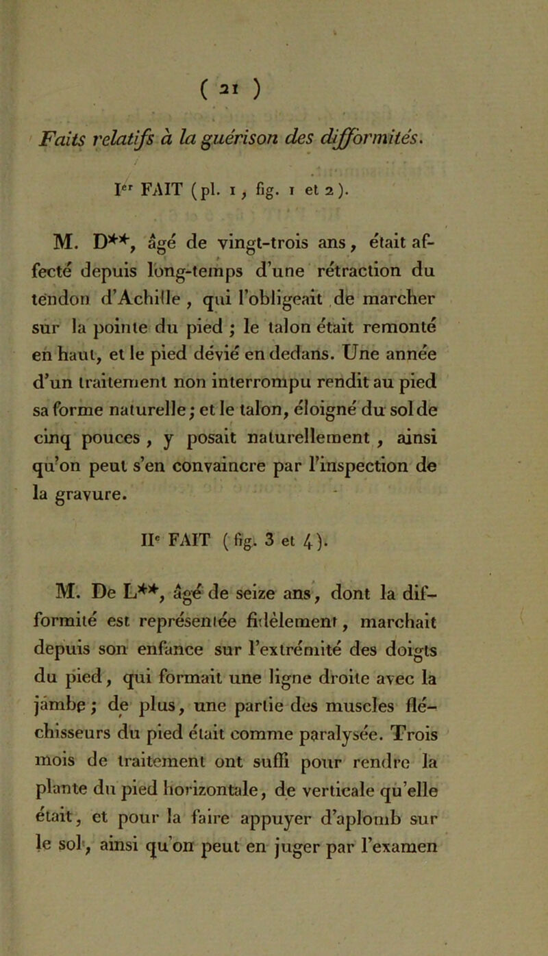 Faits relatifs à la guérison des difformités. Ier FAIT (pl. i, fîg. i et 2). M. D**, âgé de vingt-trois ans, était af- fecté depuis long-temps d’une rétraction du tendon d’Achille , qui l’obligeait de marcher sur la pointe du pied ; le talon était remonté en haut, et le pied dévié en dedans. Une année d’un traitement non interrompu rendit au pied sa forme naturelle ; et le talon, éloigné du solde cinq pouces , y posait naturellement , ainsi qu’on peut s’en convaincre par l’inspection de la gravure. IIe FAIT (fig. 3 et 4). M. De L**, âgé de seize ans, dont la dif- formité est représentée fidèlement, marchait depuis son enfance sur l’extrémité des doigts du pied, qui formait une ligne droite avec la jambe1; de plus, une partie des muscles flé- chisseurs du pied était comme paralysée. Trois mois de traitement ont suffi pour rendre la plante du pied horizontale, de verticale qu elle était, et pour la faire appuyer d’aplomb sur le sol, ainsi qu on peut en juger par l’examen