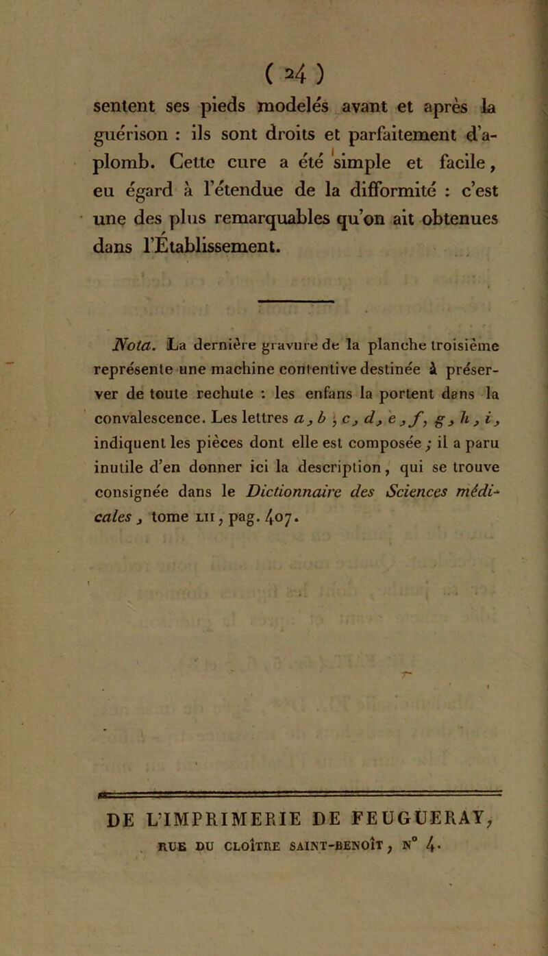 sentent ses pieds modelés avant et après la guérison : ils sont droits et parfaitement d’a- plomb. Celte cure a été simple et facile, eu égard à l’étendue de la difformité : c’est une des plus remarquables qu’on ait obtenues dans l’Établissement. Nota. La dernière gravure de la planche troisième représente une machine contentive destinée à préser- ver de toute rechute : les enfans la portent dans la convalescence. Les lettres a, b •, c, d, e g , h , i, indiquent les pièces dont elle est composée; il a paru inutile d’en donner ici la description, qui se trouve consignée dans le Dictionnaire des Sciences médi- cales j tome lu , pag. 407. DE L’IMPRIMERIE DE FEUGUERAY, RUE DU CLOÎTRE SAINT-BENOÎT , N° 4-