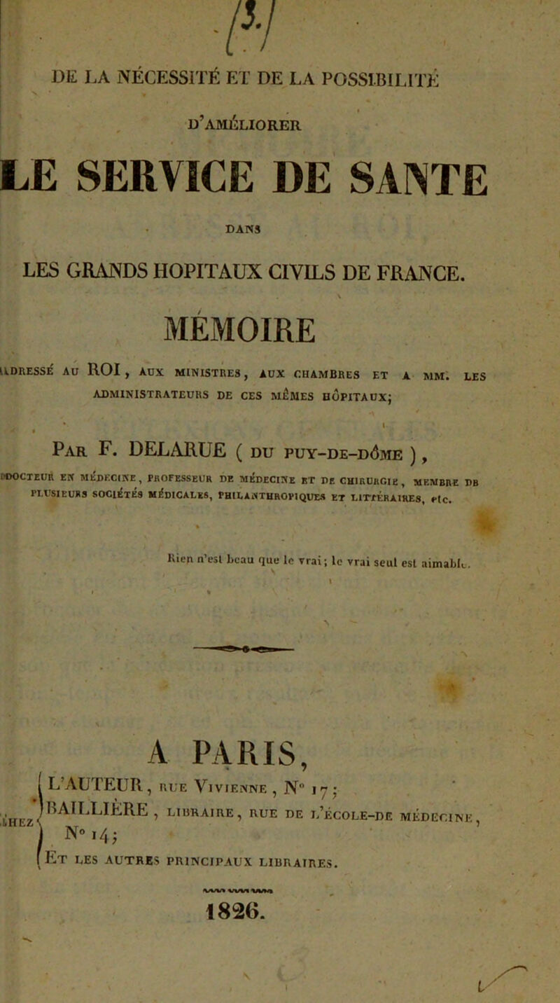 DE LA NÉCESSITÉ ET DE LA POSSIBILITÉ * , t d’améliorer LE SERVICE DE SANTE DANS LES GRANDS HOPITAUX CIVILS DE FRANCE. \ MÉMOIRE IIDUESSÉ AU ROI , AUX MINISTRES, AUX CHAMBRES ET A MM. LES ADMINISTRATEURS DE CES MÊMES HOPITAUX; / Par F. DELARUE ( du puy-de-d<5me ), OOOCTEUR EN MÉDECINE , PROFESSEUR DE MEDECINE BT DE CHIRURGIE , MEMBRE DB PLUSIEURS SOCIÉTÉS MÉDICALES, PHILANTHROPIQUES ET LITfÉRAIllES, etc. * Kien n’esl beau que le vrai ; le vrai seul est aimable. A PARIS, L’AUTEUR, HUE ViviENNE , N 17: BAILLIERE , libraire, rue de u’école-de médecine No ,4; Et les autres principaux libraires. »1/W* ^/W« 1826. IREZ'