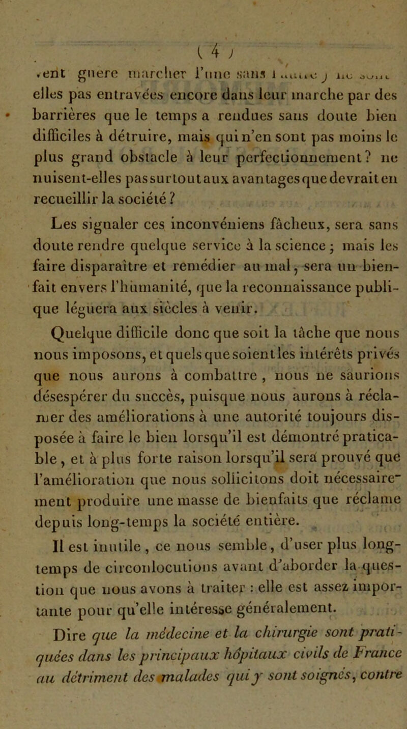 ,ent gnero iiKirclier l’imn sans j iic elles pas eiUravees encore clans leur marche par des barrières que le temps a rendues sans doute bien difficiles à détruire, mais quin’ensout y)as moins le plus grand obstacle à leur perfeciiounement ? ne nuisent-elles passurloutaux avantages que devrait en recueillir la société ? Les signaler ces inconvéniens fâcheux, sera sans doute rendre quelque service à la science j mais les faire disparaître et remédier au mai, sera uii bien- fait envers riiumanilé, que la recoimaissauce publi- que léguera aux siècles à venir. Quelque difficile donc que soit la lâche que nous nous imposons, et quels que soientles intérêts privés que nous aurons à combattre , nous ne saurions désespérer du succès, puisque nous aurons à récla- mer des améliorations à une autorité toujours dis- posée à faire le bien lorsqu’il est démontré pratica- ble , et à plus forte raison lorsqu’il serai prouvé que l’amélioration que nous sollicitons doit nécessaire ment produire une masse de bienfaits que réclame depuis long-temps la société entière. Il est inutile , ce nous semble, d’user plus long- temps de circonlocutions avant d^aborder la quCvS- tion que nous avons à traiter : elle est assez impor- tante pour qu’elle intéresbc généralement. Dire gue la médecine et la chirurgie sont prati- quées dans les principaux hôpitaux civils de France au détriment des ^malades quif sont soignés, contre