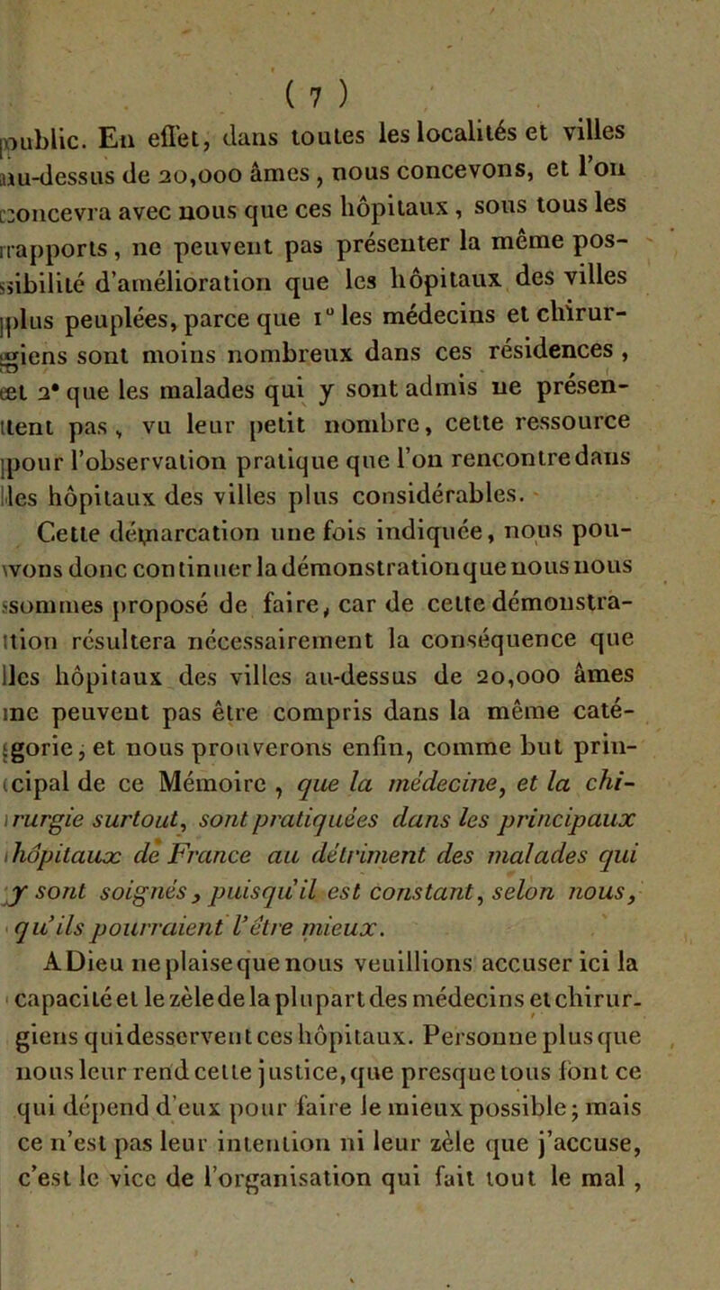 [Dublic. En efl'et, dans loules les localités et villes nu-dessus de 20,000 âmes j nous concevons, et 1011 [concevra avec nous que ces hôpitaux , sous tous les nappons, ne peuvent pas présenter la même pos- sîibilité d’amélioration que les hôpitaux des villes iplus peuplées, parce que i“les médecins et chirur- igiens sont moins nombreux dans ces résidences , eet 2* que les malades qui y sont admis ne présen- itent pas, vu leur petit nombre, cette ressource jpoiir l’observation pratique que l’on rencontre dans lies hôpitaux des villes plus considérables. Cette dévnarcation une fols indiquée, nous pou- wons donc con tinuer la démonstraliorique nous nous ssomtnes proposé de faire, car de cette démonstra- Ition résultera nécessairement la conséquence que lies hôpitaux des villes au-dessus de 20,000 âmes me peuvent pas être compris dans la même caté- {gorie j et nous prouverons enfin, comme but prin- (cipal de ce Mémoire , que la médecine^ et la chi- ïrurgie surtout, sont pratiquées dans les principaux ihôpitauæ de France au détriment des malades qui ‘jf sont soignés , puisqu il est constant, selon nous, > qu’ils pourraient Vôtre mieux. A Dieu ne plaise que nous veuillions accuser ici la ' capacité et le zèledelaplupartdes médecins eichirur. giens quidesservent ces hôpitaux. Personne plus([ue nous leur rend celle justice, que presque tous Ibntce qui dépend d’eux pour faire le mieux possible j mais ce n’est pas leur inieniion ni leur zèle que j’accuse, c’est le vice de l’organisation qui fait tout le mal,