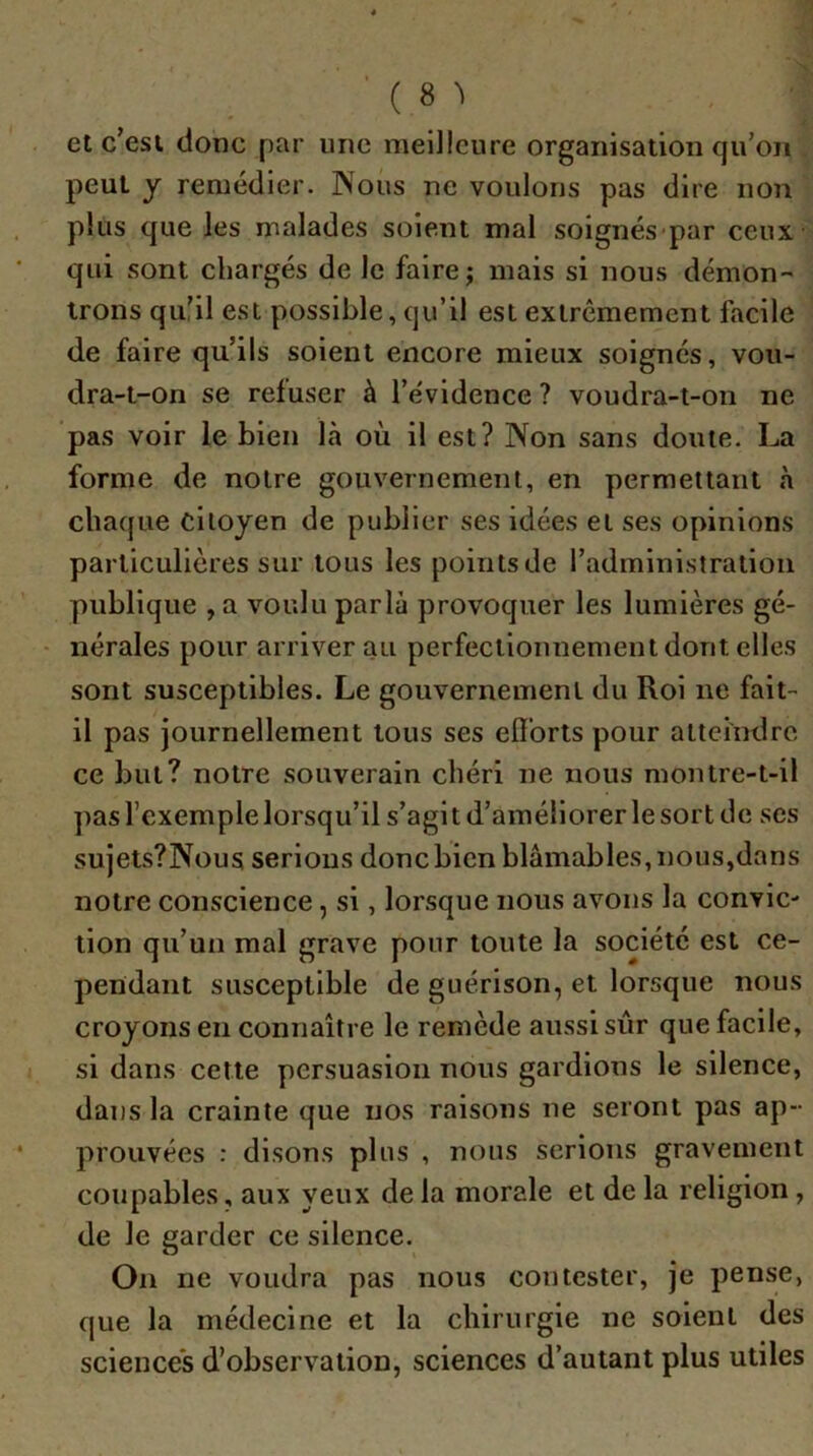 et c’esi donc par une meilleure organisation qu’on peut y remédier. Nous ne voulons pas dire non plus que les malades soient mal soignés-par ceux- qui sont chargés de le faire; mais si nous démon- trons qu’il est possible, qu’il est extrêmement facile de faire qu’ils soient encore mieux soignés, vou- dra-t-on se refuser à l’évidence ? voudra-t-on ne pas voir le bien là où il est? Non sans doute. La forme de notre gouvernement, en permettant à chaque citoyen de publier ses idées et ses opinions particulières sur tous les points de l’administration publique , a voulu parla provoquer les lumières gé- nérales pour arriver au perfectionnement dont elles sont susceptibles. Le gouvernement du Roi ne fait- il pas journellement tous ses eiïbrts pour atteindre ce but? notre souverain chéri ne nous montre-t-il pas l’exemple lorsqu’il s’agit d’améliorer le sort de ses sujets?Nous serions donc bien blâmables, nous,dans notre conscience, si, lorsque nous avons la convic- tion qu’un mal grave pour toute la société est ce- pendant susceptible de guérison, et lorsque nous croyons en connaître le remède aussi sur que facile, si dans cette persuasion nous gardions le silence, dans la crainte que nos raisons ne seront pas ap- prouvées : disons plus , nous serions gravement coupables, aux yeux de la morale et de la religion, de le garder ce silence. On ne voudra pas nous contester, je pense, que la médecine et la chirurgie ne soient des science*s d’observation, sciences d’autant plus utiles