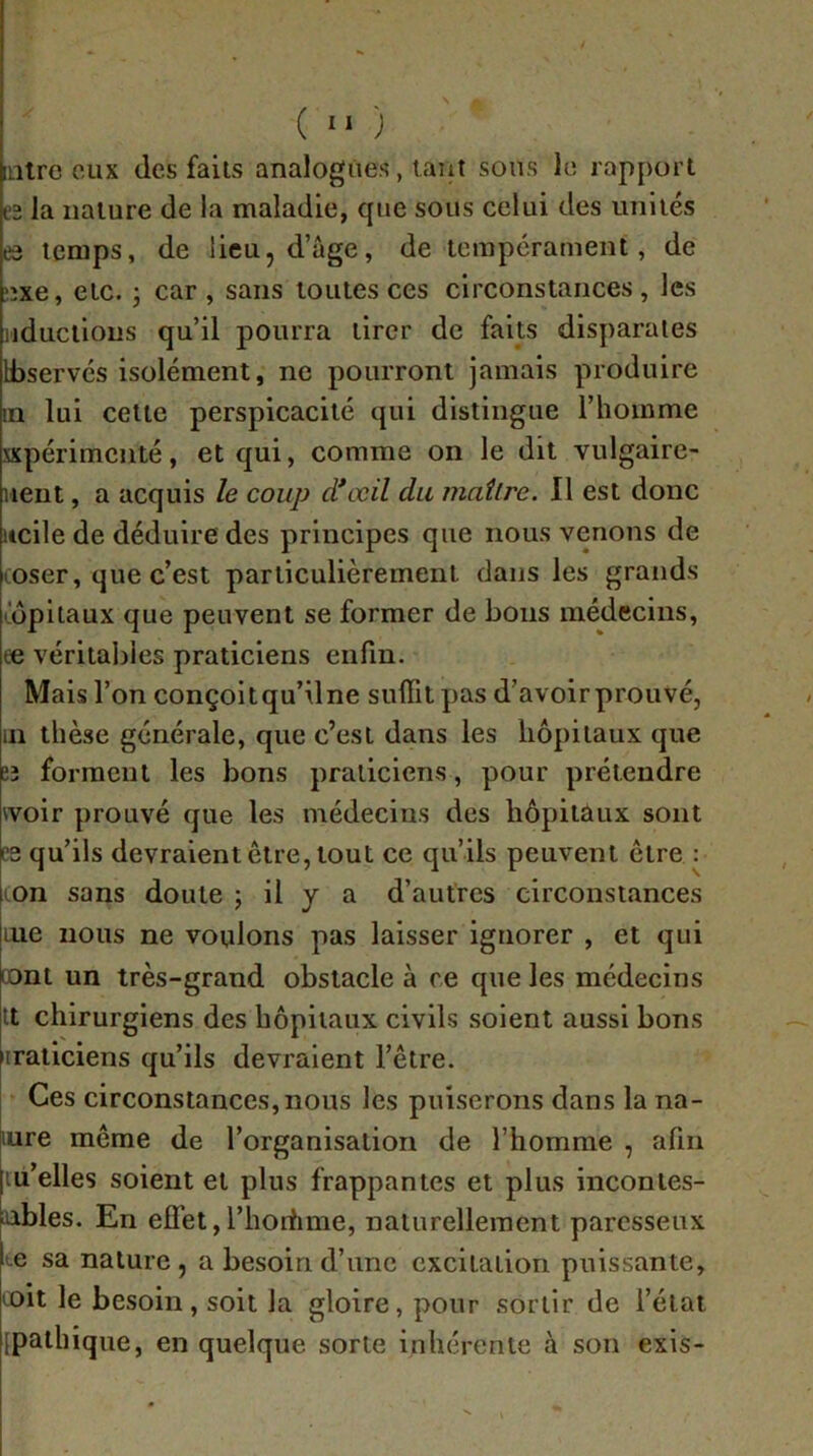 ( “ ) [litre eux des faits analogues, tant sons le rapport e2 la nature de la maladie, que sous celui des unités ea temps, de lieu, d’age, de tempérament, de îîxe, etc. 5 car , sans toutes ces circonstances , les iiductions qu’il pourra tirer de faits disparates Ifaservcs isolément, ne pourront jamais produire in lui celte perspicacité qui distingue l’homme expérimenté, et qui, comme on le dit vulgaire- lient, a acquis le coup d*œil du maître. Il est donc itcile de déduire des principes que nous venons de coser, que c’est particulièrement dans les grands copilaux que peuvent se former de bous médecins, ce véritables praticiens enfin. Mais l’on conçoit qu’il ne suffit pas d’avoir prouvé, in thèse générale, que c’est dans les hôpitaux que eî forment les bons praticiens, pour prétendre ivoir prouvé que les médecins des hôpitaux sont PS qu’ils devraient être, tout ce qu’ils peuvent être : ton sans doute 5 il y a d’autres circonstances uie nous ne voulons pas laisser ignorer , et qui oont un très-grand obstacle à ce que les médecins it chirurgiens des hôpitaux civils soient aussi bons iiraticiens qu’ils devraient l’être. Ces circonstances, nous les puiserons dans la na- lure même de l’organisation de l’homme , afin ;iu’elles soient et plus frappantes et plus inconies- aables. En effet,l’horfime, nalurelleraent paresseux Le sa nature, a besoin d’une excitation puissante, loit le besoin, soit la gloire, pour sortir de l’état [paihique, en quelque sorte inhérente à son exis-