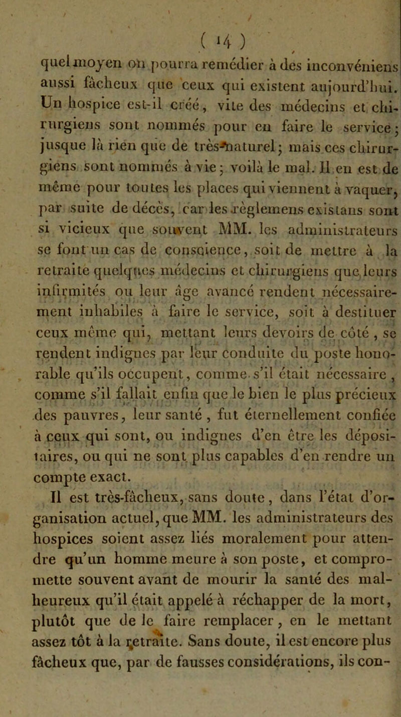 ( ‘4 ) / queliiioyen oh j)Ourra remédier à des iiiconvéïiiens aussi fâcheux que ceux qui existent aujourd’hui. Un hospice est-il créé, vile des médecins et chi- rurgiens sont nommés pour en faire le service j jusque là rien que de très^aturel; mais ces chirur- giens sont nommés à vie ; voilà le mal. 11 eu est de même pour toutes les places qui viennent à vaquer, par suite de décès, car les j’èglemeiis exisiaiis sont si vicieux que sonfc^ent MM. les administrateurs se font un cas de conscience, soit de mettre à la retraite quelques médecins et chirurgiens que,leurs infirmités ou leur âge avancé rendent nécessaire- ment inhabiles à faire le service, soit à destituer ceux même qui, mettant leurs devoirs de coté , sc rendent indignes par leur conduite du poste hono- rable qu’ils occupent, comme.s’il était nécessaire , comme s’il fallait enfin que le bien le plus précieux des pauvres, leur santé , fut éternellement confiée à ceux qui sont, ou indignes d’en être les déposi- taires, ou qui ne sont, plus capables d’en rendre un compte exact. Il est très-fâcheux, sans doute, dans l’état d’or- ganisation actuel, que MM. les administrateurs des hospices soient assez liés moralement pour atten- dre qu’un homme meure à son poste, et compro- mette souvent avant de mourir la santé des mal- heureux qu’il était appelé à réchapper de la mort, plutôt que de le faire remplacer, en le mettant assez tôt à la i^etraite. Sans doute, il est encore plus fâcheux que, par de fausses considérations, ils con-