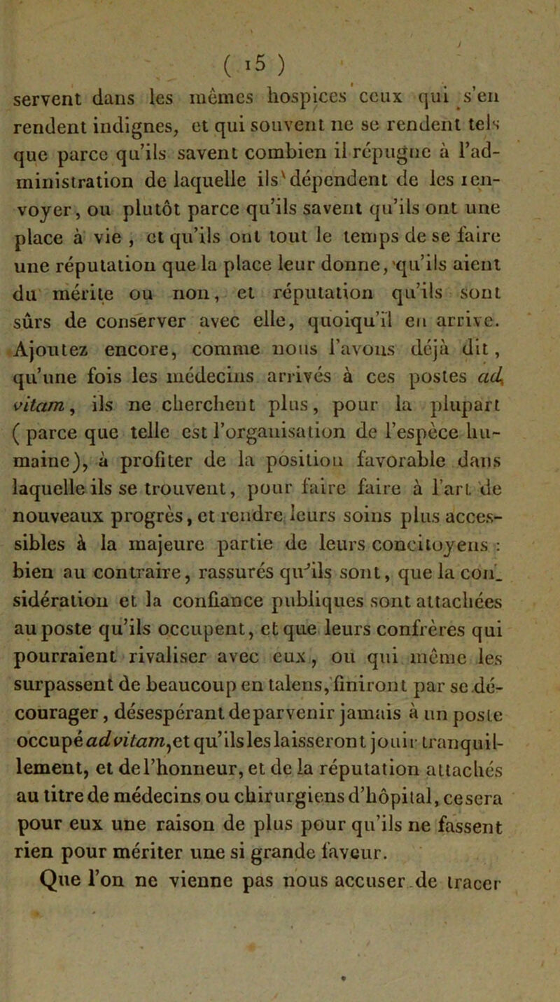 servent dans les memes hospices ceux qui s’eu rendent indignes, et qui souvent ne se rendent tels que parce qu’ils savent combien il répugiic à l’ad- ministration de laquelle ils'dépendent de les ien- voyer, ou plutôt parce qu’ils savent qu’ils ont une place à vie , et qu’ils oui tout le temps de se faire une réputation que la place leur donne,'qu’ils aient du mérite ou non, et réputation qu’ils sont sûrs de conserver avec elle, quoiqu’il eu arrive. Ajoutez encore, comme nous l’avons déjà dit, qu’une fois les médecins arrivés à ces postes ad^ vitam, ils ne cherchent plus, pour la plupart ( parce que telle est l’organisation de l’espèce hu- maine), à profiter de la position favorable dans laquelle ils se trouvent, pour faire faire à l’art de nouveaux progrès, et rendre leurs soins plus acce.s- sibles à la majeure partie de leurs concitoyens ; bien au contraire, rassurés quhls sont, que la coii_ sidération et la confiance publiques sont attachées au poste qu’ils occupent, et que leurs confrères qui pourraient rivaliser avec eux, ou qui meme les surpassent de beaucoup en talens, finiront par se .dé- courager , désespérant de parvenir jamais à un poste occupé et qu’ils les laisseront jouir tranquil- lement, et del’honneur, et de la réputation attachés au titre de médecins ou chirurgiens d’hôpital, cescra pour eux une raison de plus pour qu’ils ne fassent rien pour mériter une si grande faveur. Que l’on ne vienne pas nous accuser .de tracer