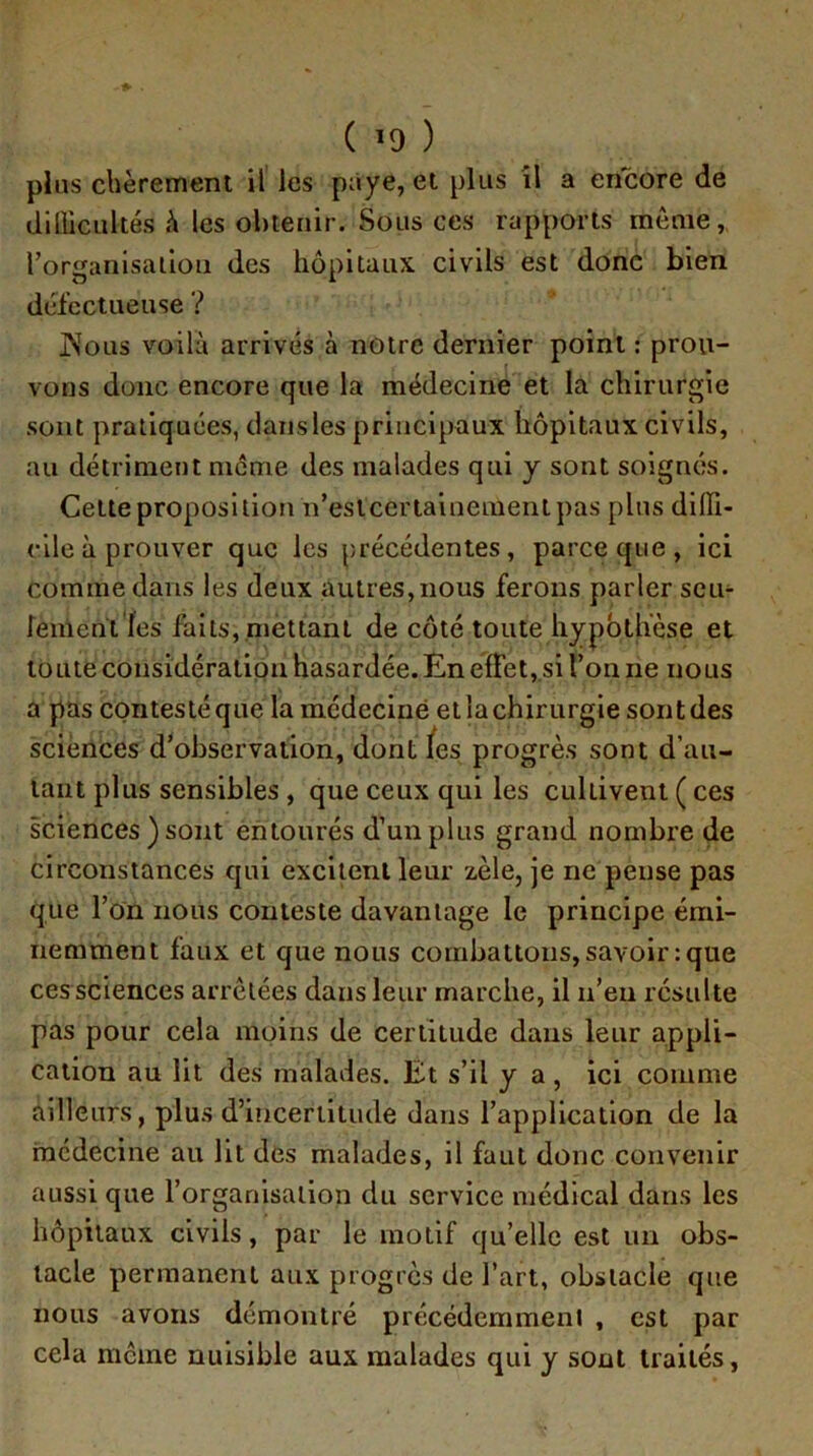 ( ) pins chèrement il les paye, et plus îl a encore de dillicultés h les ohienir. Sous ces rapports même, rorganlsalloii des hôpitaux civils est donc bien défectueuse ? jNolis voilà arrivés à notre dernier point ; prou- vons donc encore que la médecine et la chirurgie sont pratiquées, dans les principaux hôpitaux civils, au détriment meme des malades qui y sont soignés. Cette proposition n’estcertainemenipas plus diffi- cile à prouver que les précédentes, parce que, ici comme dans les deux autres, nous ferons parler sem feinentïes faits, ,nieUanl de côté toute hypbth’èse et toute considération hasardée. En effet, si l’on ne nous a pas contesté que la médecine et la chirurgie sont des sciences d’observation, dont /es progrès sont d’au- tant plus sensibles , que ceux qui les cultivent ( ces sciences ) sont entourés d’un plus grand nombre de circonstances qui excitent leur zèle, je ne pense pas que l’on nous conteste davantage le principe émi- nemment faux et que nous combattons, savoir : que ces sciences arretées dans leur marche, il n’eu résulte pas pour cela moins de certitude dans leur appli- cation au lit des malades. Et s’il y a, ici comme ailleurs, plus d’incertitude dans l’application de la médecine au lit des malades, il faut donc convenir aussi que l’organisation du service médical dans les hôpitaux civils, par le motif qu’elle est un obs- tacle permanent aux progrès de l’art, obstacle que nous avons démontré précédemment , est par cela meme nuisible aux malades qui y sont traités,