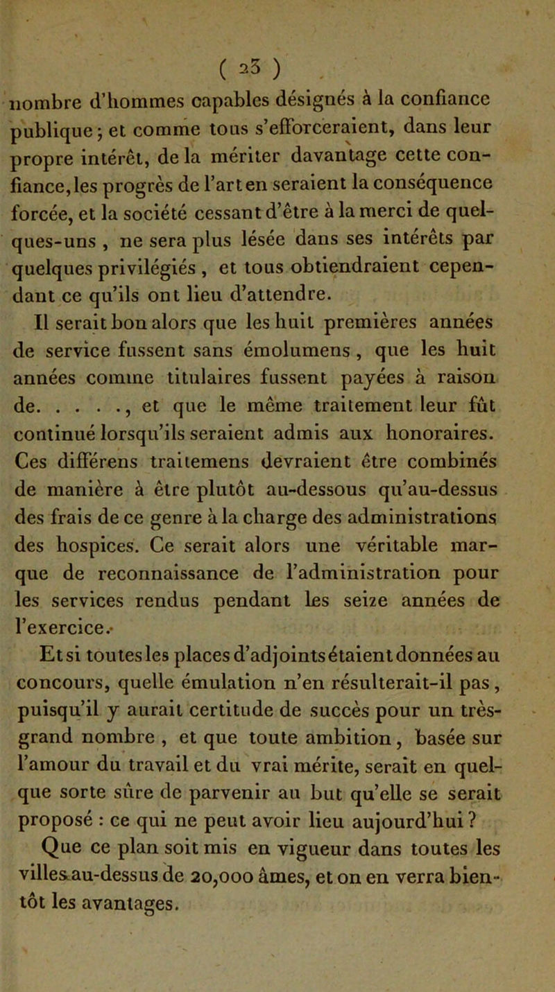 ( 25 ) nombre d’hommes capables désignés à la confiance publique -, et comme tous s’efforceraient, dans leur propre intérêt, de la mériter davantage cette con- fiance, les progrès de l’art en seraient la conséquence forcée, et la société cessant d’être à la merci de quel- ques-uns , ne sera plus lésée dans ses interets par quelques privilégiés , et tous obtiendraient cepen- dant ce qu’ils ont lieu d’attendre. Il serait bon alors que les huit premières années de service fussent sans émolumens , que les huit années comme titulaires fussent payées à raison de , et que le même traitement leur fût continué lorsqu’ils seraient admis aux honoraires. Ces différens traiiemens devraient être combinés de manière à être plutôt au-dessous qu’au-dessus des frais de ce genre à la charge des administrations des hospices. Ce serait alors une véritable mar- que de reconnaissance de l’administration pour les services rendus pendant les seize années de l’exercice.- Etsi toutesles places d’adjoints étaient données au concours, quelle émulation n’en résulterait-il pas, puisqu’il y aurait certitude de succès pour un très- grand nombre , et que toute ambition, basée sur l’amour du travail et du vrai mérite, serait en quel- que sorte sûre de parvenir au but qu’elle se serait proposé : ce qui ne peut avoir lieu aujourd’hui ? Que ce plan soit mis en vigueur dans toutes les villesLau-dessus de 20,000 âmes, et on en verra bien- tôt les avantages.