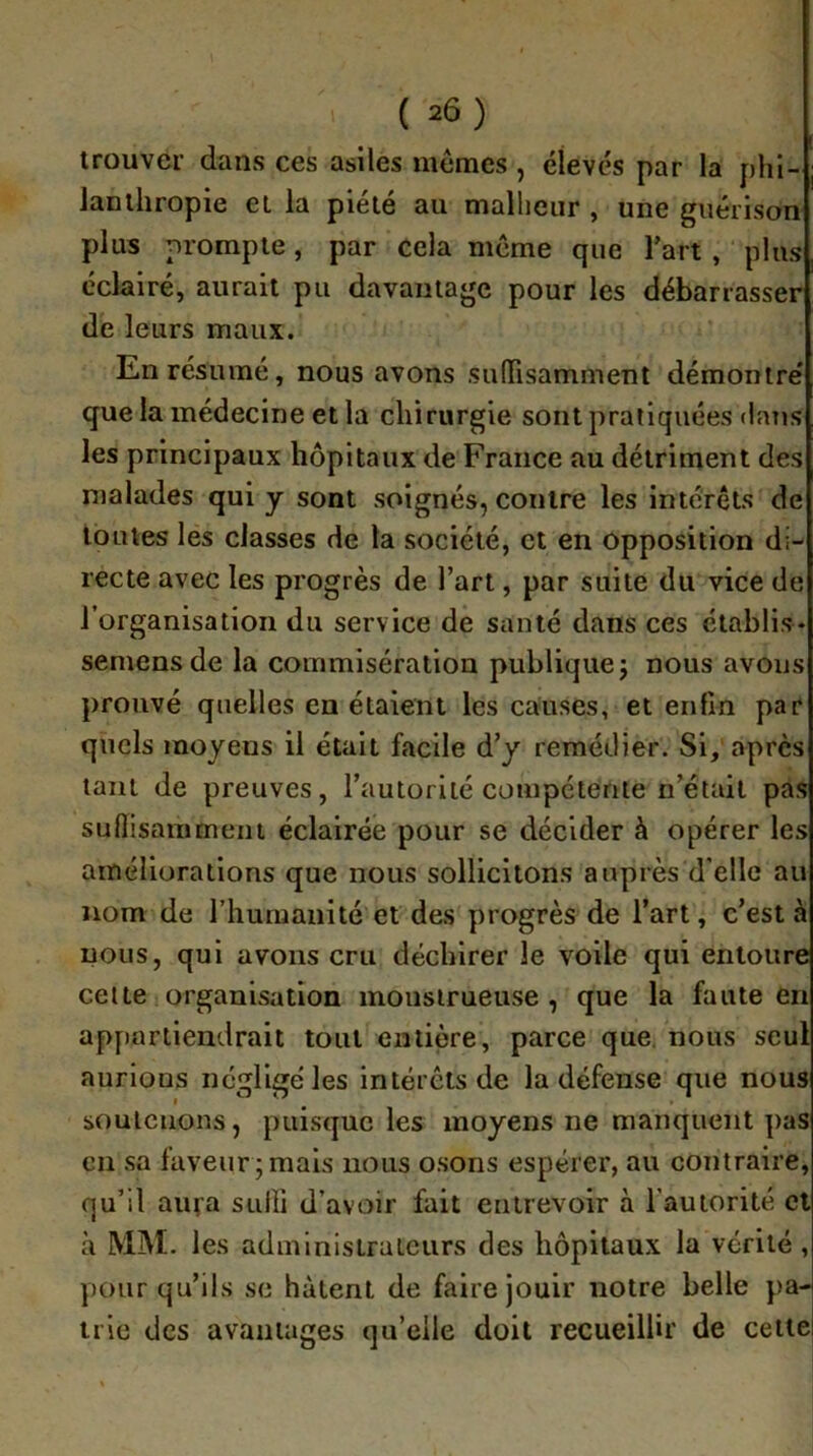 ( =6) trouver dans ces asiles mêmes, élevés par la phi- lanthropie et la piété au malheur , une guérison plus prompte, par cela même que Tart, ‘ plus éclairé, aurait pu davantage pour les débarrasser de leurs maux. En résumé, nous avons sulTisamment démontre' que la médecine et la chirurgie sont pratiquées datis les principaux hôpitaux de France au détriment des malades qui y sont soignés, contre les intérêts de toutes les classes de ta société, et en opposition di- recte avec les progrès de l’art, par suite du vice de l’organisation du service de santé dans ces établis* semensde la commisération publique j nous avons prouvé quelles en étaient les causes, et enfin par quels moyens il était facile d’y remédier. Si, apres tant de preuves, l’autorité compétente n’était pas suflisammeni éclairée pour se décider à opérer les améliorations que nous sollicitons auprès d’elle au nom de riiumaiiité et des progrès de l’art, c’est à nous, qui avons cru déchirer le voile qui entoure celte organisation monstrueuse, que la faute en appartiendrait tout entière, parce que. nous seul aurions ncgligéles intérêts de la défense que nous soutenons, puisque les moyens ne manquent pas en sa faveur ; mais nous osons espérer, au contraire, qu’il aiifa sulli d’avoir fait entrevoir à l'autorité cl à MM. les administrateurs des hôpitaux la vérité , pour qu’ils se hâtent de faire jouir notre belle pa- trie des avantages qu’elle doit recueillir de cette