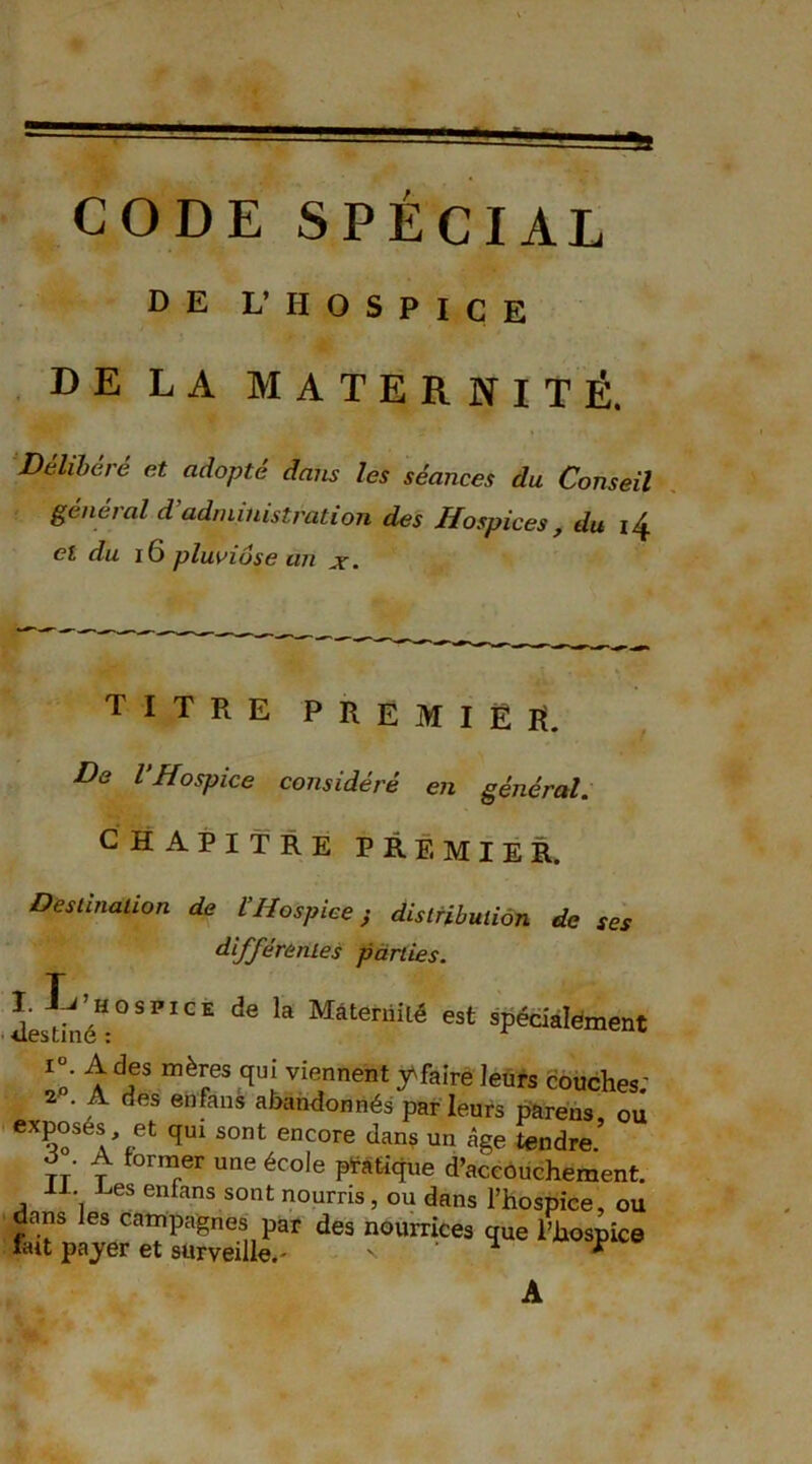 DE L’HOSPICE DE LA MATERNITÉ. Délibéré et adopté dans les séances du Conseil général d’administration des Hospices , du 14 cl du I6 pluviôse an x. titre premier. De l’Hospice considéré en général. chapitre PREMIER. Destination de VHospice ; distribution de ses différentes parties. de ‘a MâteniM est spéciaïément i°. A des mères qui viennent 3Afaire leurs couches; 2 . A des enfans abandonnés par leurs parens ou exposés et qui sont encore dans un âge tendre’ à . A former une école pratique d’accouchement. II. Les enfans sont nourris, ou dans l’hospice, ou dans les campagnes par des nourrices que l’hospice liut payer et surveille.- n * * A