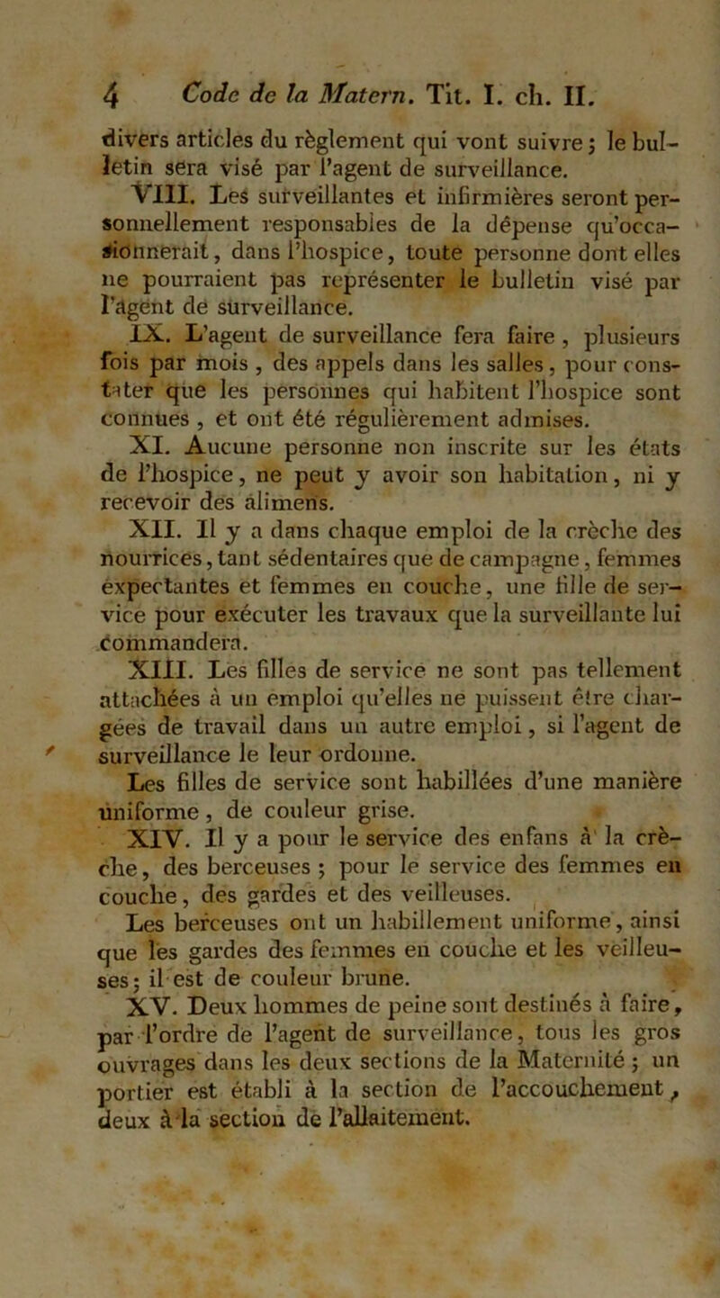 divers articles du règlement qui vont suivre ; le bul- letin sera visé par l’agent de surveillance. \ III. I>es surveillantes et infirmières seront per- sonnellement responsables de la dépense qu’occa- sionnerait, dans l’hospice, toute personne dont elles ne pourraient pas représenter le bulletin visé par l’agent de surveillance. IX. L’agent de surveillance fera faire , plusieurs fois par mois , des appels dans les salles, pour cons- tater que les personnes qui habitent l’hospice sont connues , et ont été régulièrement admises. XI. Aucune personne non inscrite sur les états de l’hospice, ne peut y avoir son habitation, ni y recevoir des àlimeris. XII. Il y a dans chaque emploi de la crèche des nourrices, tant sédentaires que de campagne, femmes expectantes et femmes en couche, une fille de ser- vice pour exécuter les travaux que la surveillante lui commandera. XIII. Les filles de service ne sont pas tellement attachées à un emploi qu’elles ne puissent être char- gées de travail dans un autre emploi, si l’agent de surveillance le leur ordonne. Les filles de service sont habillées d’une manière uniforme, de couleur grise. XIV. Il y a pour le service des enfans à' la crè- che , des berceuses ; pour le service des femmes en couche, des gardes et des veilleuses. Les berceuses ont un habillement uniforme, ainsi que les gardes des femmes en couche et les veilleu- ses; il est de couleur brune. XV. Deux hommes de peine sont destinés à faire, par l’ordre de l’agent de surveillance, tous les gros ouvrages dans les deux sections de la Maternité ; un portier est établi à la section de l’accouchement f deux à la section de l’allaitement.