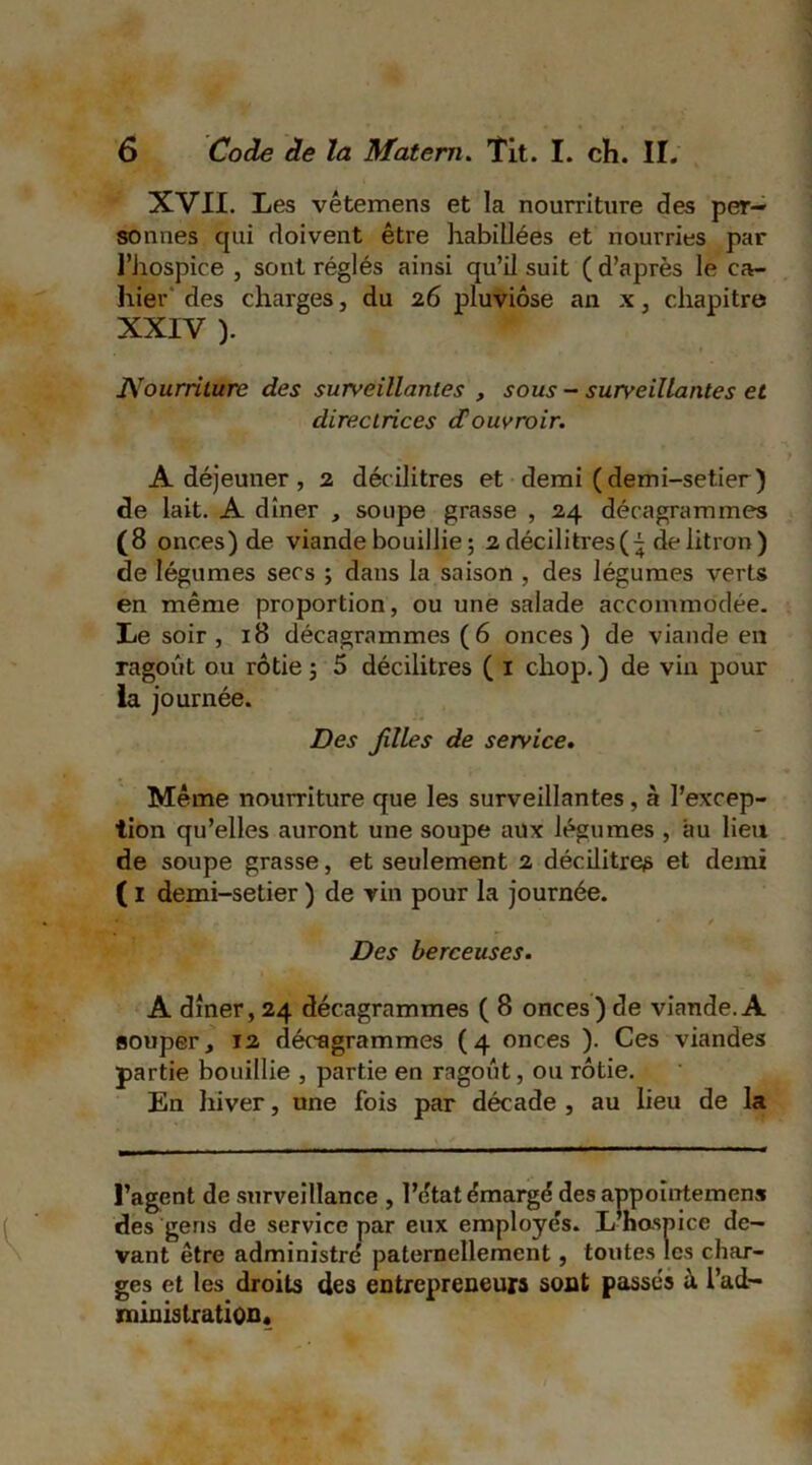 XVII. Les vêtemens et la nourriture des per- sonnes qui doivent être habillées et nourries par l’hospice , sont réglés ainsi qu’il suit ( d’après le ca- hier des charges, du 26 pluviôse an x, chapitre XXIV ). JVourriturc des surveillantes , sous - surveillantes et directrices douvroir. A déjeuner , 2 décilitres et demi ( demi-setier ) de lait. A dîner , soupe grasse , 24 décagrammes (8 onces) de viande bouillie ; 2 décilitres de litron ) de légumes secs ; dans la saison , des légumes verts en même proportion, ou une salade accommodée. Le soir , 18 décagrammes (6 onces) de viande en ragoût ou rôtie 5 5 décilitres ( 1 cliop. ) de vin pour la journée. Des filles de service. Même nourriture que les surveillantes, à l’excep- tion qu’elles auront une soupe aux légumes , au lieu de soupe grasse, et seulement 2 décilitres et demi ( 1 demi-setier ) de vin pour la journée. Des berceuses. A dîner, 24 décagrammes ( 8 onces) de viande. A souper, 12 décagrammes (4 onces ). Ces viandes partie bouillie , partie en ragoût, ou rôtie. En hiver, une fois par décade , au lieu de la l’agent de surveillance , l’état émargé des anpoîntemens des gens de service par eux employés. L hospice de- vant être administré paternellement, toutes les char- ges et les droits des entrepreneurs sont passés ù. l’ad- jnoinistration.