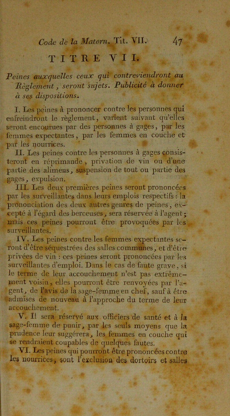 TITRE VII, Peines auxquelles ceux qui contreviendront au Règlement, seront sujets. Publicité à donner à ses dispositions, I. Les peines à prononcer contre les personnes qui enfreindront le règlement, varient suivant qu’elles seront encourues par des personnes à gages, par les femmes expectantes, par les femmes en couche et par les nourrices. ' < II. Les peines contre les personnes à gages consis- teront en réprimande , privation de vin ou d’une partie des alimeias, suspension de tout ou partie des gages, expulsion. III. Les deux premières peines seront prononcées par les surveillantes dans leurs emplois respectifs : la prononciation des deux autres genres de peines, ex- cepté à l’égard des berceuses, sera réservée à l’agent ; mais ces peines pourront être provoquées par les surveillantes. IV. Les peines contre les femmes expectantes se- ront d’être séquestrées des salles communes, et d’être privées de vin : ces peines seront prononcées par les surveillantes d’emploi. Dans le cas de faute grave, si le terme de leur accouchement n’est pas extrême- ment voisin, elles pourront être renvoyées par l’a- ' gent, de l’avis de la sage-femme en chef, sauf à être ♦admises de nouveau à l’approche du terme de leur accouchement. V. Il sera réservé aux officiers de santé et à Ja sage-femme de punir, par les seuls moyens que la prudence leur suggérera, les femmes en couche qui se rendraient coupables de quelques fautes. VI. Les peines qui pourront être prononcées contre les nourrices, sont l’exclusion des dortoirs et salies