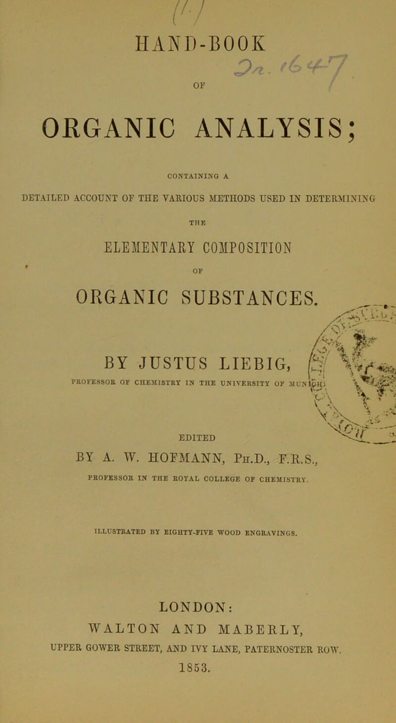 HAND-BOOK 7. OF ORGANIC ANALYSIS; CONTAINING A DETAILED ACCOUNT OF THE VARIOUS METHODS USED IN DETERMINING THE ELEMENTARY COMPOSITION OF ORGANIC SUBSTANCES. AaL jp. BY JUSTUS LIEBIG, 0 I ' i ! SOR OF mv.MKTnv TV TTTF UVIVCDCITV /-*TJ virv4r.». V *94 PROFESSOR OF CHEMISTRY IN TnE UNIVERSITY OF MUNI Kk. A f-  EDITED BY A. W. HOFMANN, Pn.D., F.R.S., PROFESSOR IN THE ROYAL COLLEGE OF CHEMISTRY. fc/r-z ILLUSTRATED BY EIGHTY-FIVE WOOD ENGRAVINGS. LONDON: WALTON AND MABERLY, UPPER GOWER STREET, AND IVY LANE, PATERNOSTER ROW. 1853.