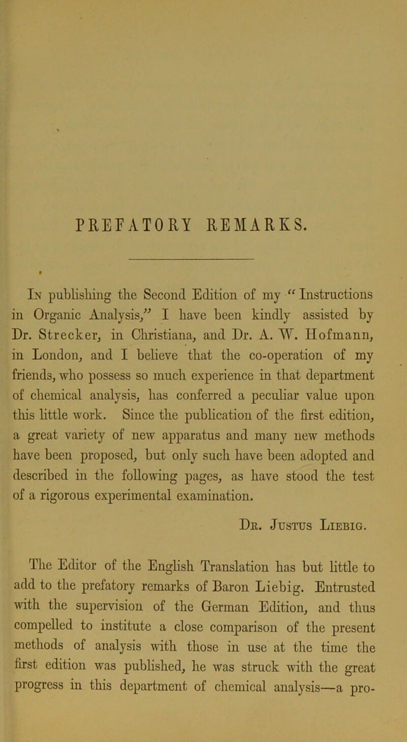 PREFATORY REMARKS. In publishing the Second Edition of my “ Instructions in Organic Analysis/' I have been kindly assisted by Dr. Strecker, in Christiana, and Dr. A. W. Hofmann, in London, and I believe that the co-operation of my friends, who possess so much experience in that department of chemical analysis, has conferred a peculiar value upon tliis little work. Since the publication of the first edition, a great variety of new apparatus and many new methods have been proposed, but only such have been adopted and described in the following pages, as have stood the test of a rigorous experimental examination. Du. Justus Liebig. The Editor of the English Translation has but little to add to the prefatory remarks of Baron Liebig. Entrusted with the supervision of the German Edition, and thus compelled to institute a close comparison of the present methods of analysis with those in use at the time the first edition was published, he was struck with the great progress in this department of chemical analysis—a pro-