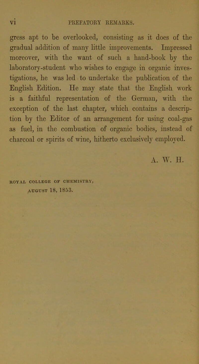 gress apt to be overlooked, consisting as it does of the gradual addition of many little improvements. Impressed moreover, with the want of such a hand-book by the laboratory-student who wishes to engage in organic inves- tigations, he was led to undertake the publication of the English Edition. He may state that the English work is a faithful representation of the German, with the exception of the last chapter, which contains a descrip- tion by the Editor of an arrangement for using coal-gas as fuel, in the combustion of organic bodies, instead of charcoal or spirits of nine, hitherto exclusively employed. A. W. II. ROYAL COLLEGE OF CHEMISTRY AUGUST 18, 1853.