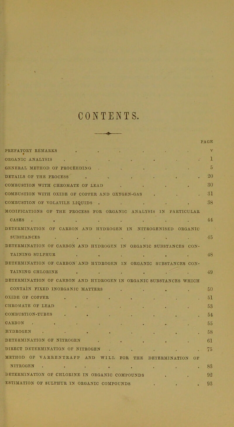 CONTENTS. PREFATORY REMARKS ... ... # ORGANIC ANALYSIS ....... GENERAL METHOD OF PROCEEDING ..... DETAILS OF THE PROCESS ...... COMBUSTION WITH CHROMATE OF LEAD .... COMBUSTION WITH OXIDE OF COPPER AND OXYGEN-GAS COMBUSTION OF VOLATILE LIQUIDS ..... MODIFICATIONS OF THE PROCESS FOR ORGANIC ANALYSIS IN PARTICULAR CASES ........ DETERMINATION OF CARBON AND HYDROGEN IN NITROGENISED ORGANIC SUBSTANCES ....... DETERMINATION OF CARBON AND HYDROGEN IN ORGANIC SUBSTANCES CON- TAINING SULPHUR ...... DETERMINATION OF CARBON AND HYDROGEN IN ORGANIC SUBSTANCES CON- TAINING CHLORINE ...... DETERMINATION OF CARBON AND HYDROGEN IN ORGANIC SUBSTANCES WHICH CONTAIN FIXED INORGANIC MATTERS .... OXIDE OF COPPER ....... CHROMATE OF LEAD ...... COMBUSTION-TUBES ....... CARBON ... ..... HYDROGEN DETERMINATION OF NITROGEN ..... DIRECT DETERMINATION OF NITROGEN ..... METHOD OF VARRENTRAPP AND WILL FOR THE DETERMINATION OF NITROGEN ... . . . . . DETERMINATION OF CHLORINE IN ORGANIC COMPOUNDS ESTIMATION OF SULPHUR IN ORGANIC COMPOUNDS PAGE V 1 5 20 30 31 38 44 45 48 49 50 51 53 54 55 58 61 75 83 92 93